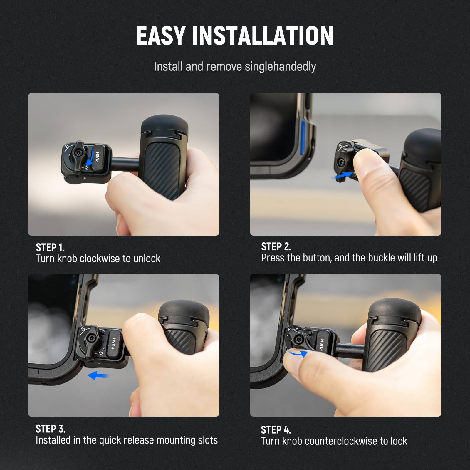 EASY INSTALLATION  
Install and remove singlehandedly

STEP 1.  
Turn knob clockwise to unlock

STEP 2.  
Press the button, and the buckle will lift up

STEP 3.  
Installed in the quick release mounting slots

STEP 4.  
Turn knob counterclockwise to lock