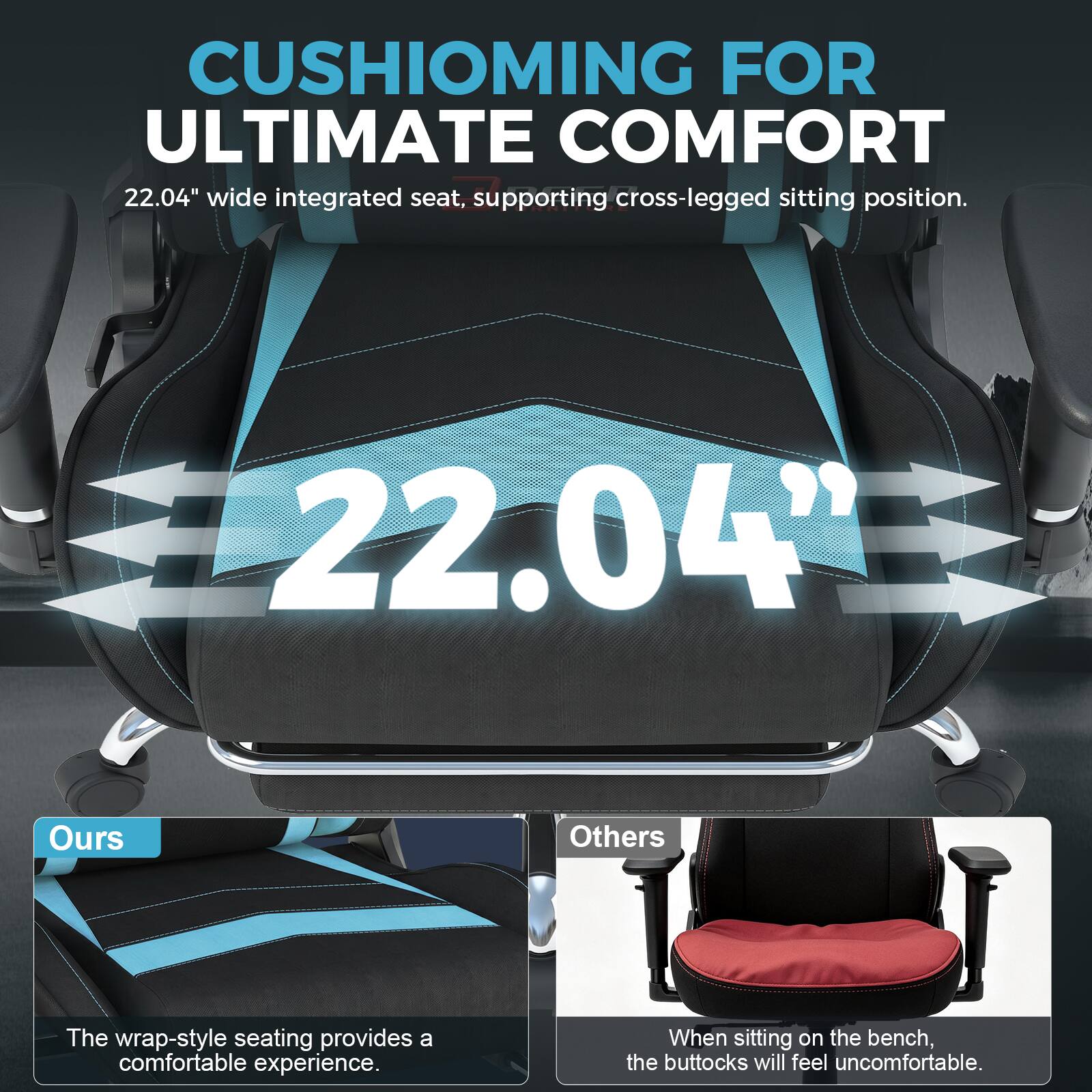 CUSHIONING FOR ULTIMATE COMFORT  
22.04" wide integrated seat, supporting cross-legged sitting position.  

22.04"  

Ours  
The wrap-style seating provides a comfortable experience.  

Others  
When sitting on the bench, the buttocks will feel uncomfortable.