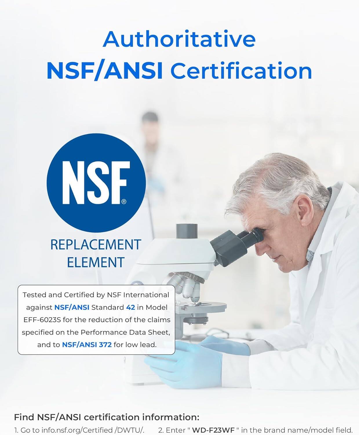 Authoritative NSF/ANSI Certification

REPLACEMENT ELEMENT

Tested and Certified by NSF International against NSF/ANSI Standard 42 in Model EFF-6023S for the reduction of the claims specified on the Performance Data Sheet, and to NSF/ANSI 372 for low lead.

Find NSF/ANSI certification information:
1. Go to info.nsf.org/Certified/DWTU/.
2. Enter "WD-F23WF" in the brand name/model field.