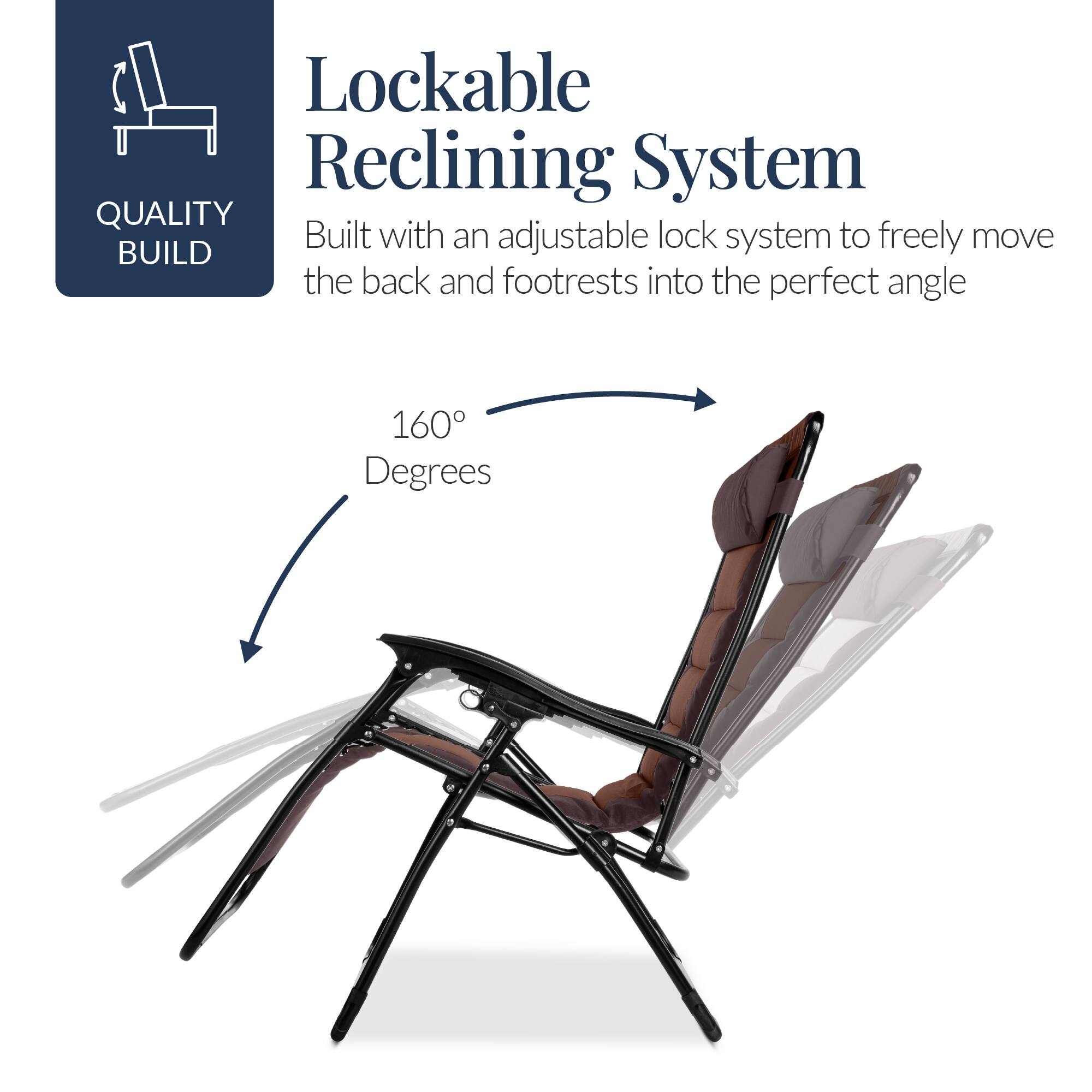 Lockable Reclining System

Built with an adjustable lock system to freely move the back and footrests into the perfect angle

160 Degrees

QUALITY BUILD