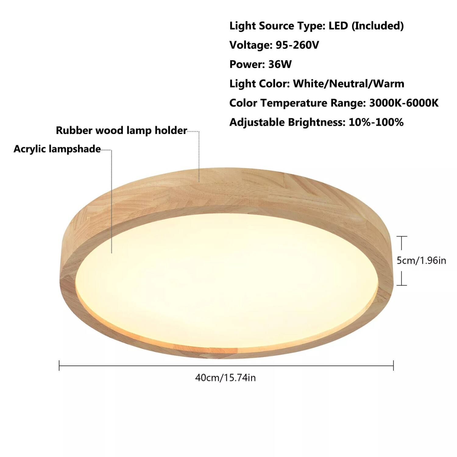 Light Source Type: LED (Included)  
Voltage: 95-260V  
Power: 36W  
Light Color: White/Neutral/Warm  
Color Temperature Range: 3000K-6000K  
Adjustable Brightness: 10%-100%  

Rubber wood lamp holder  
Acrylic lampshade  

Dimensions:  
Height: 5cm/1.96in  
Diameter: 40cm/15.74in
