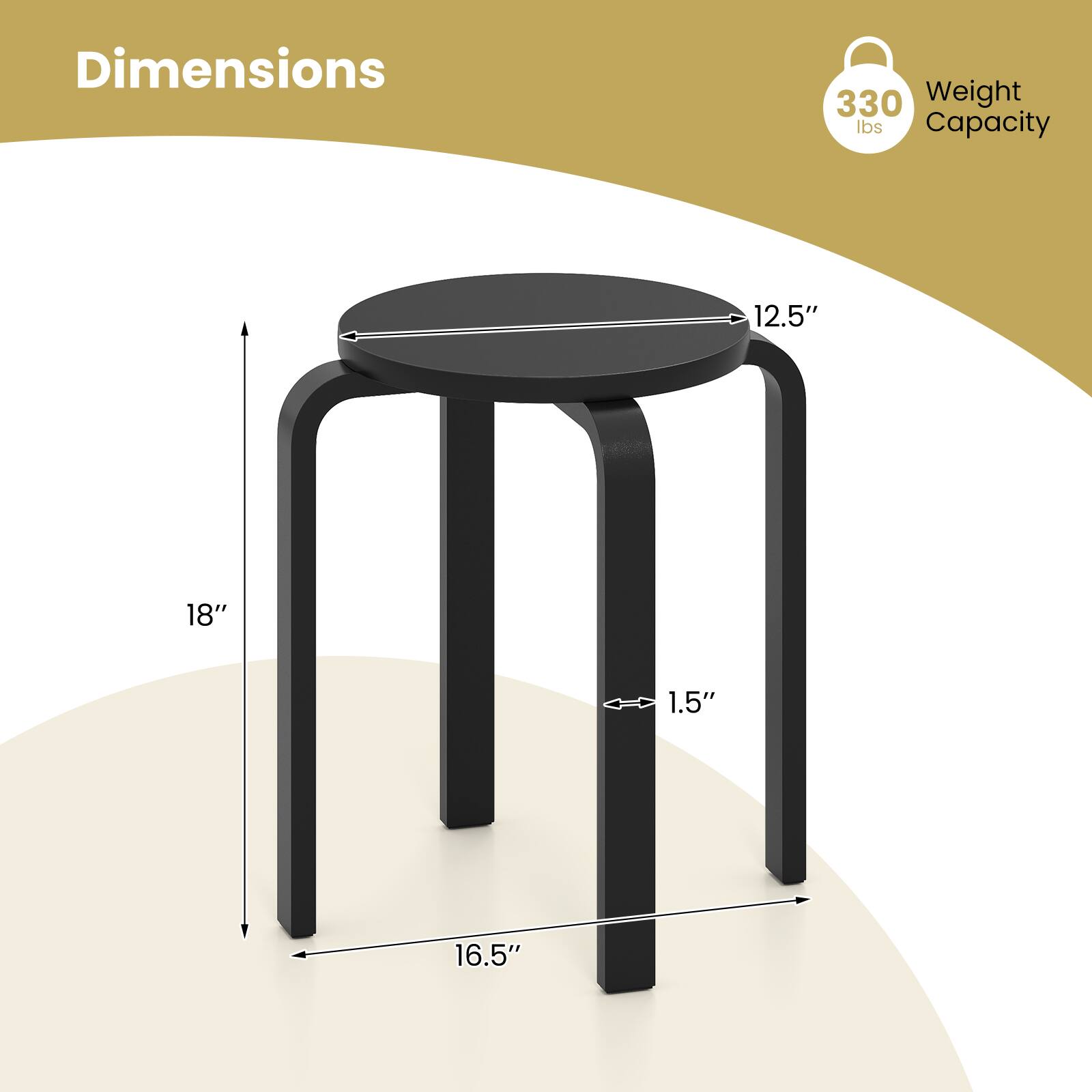 Dimensions  
- Diameter: 12.5"  
- Height: 18"  
- Base Width: 16.5"  
- Leg Thickness: 1.5"  

Weight Capacity: 330 lbs