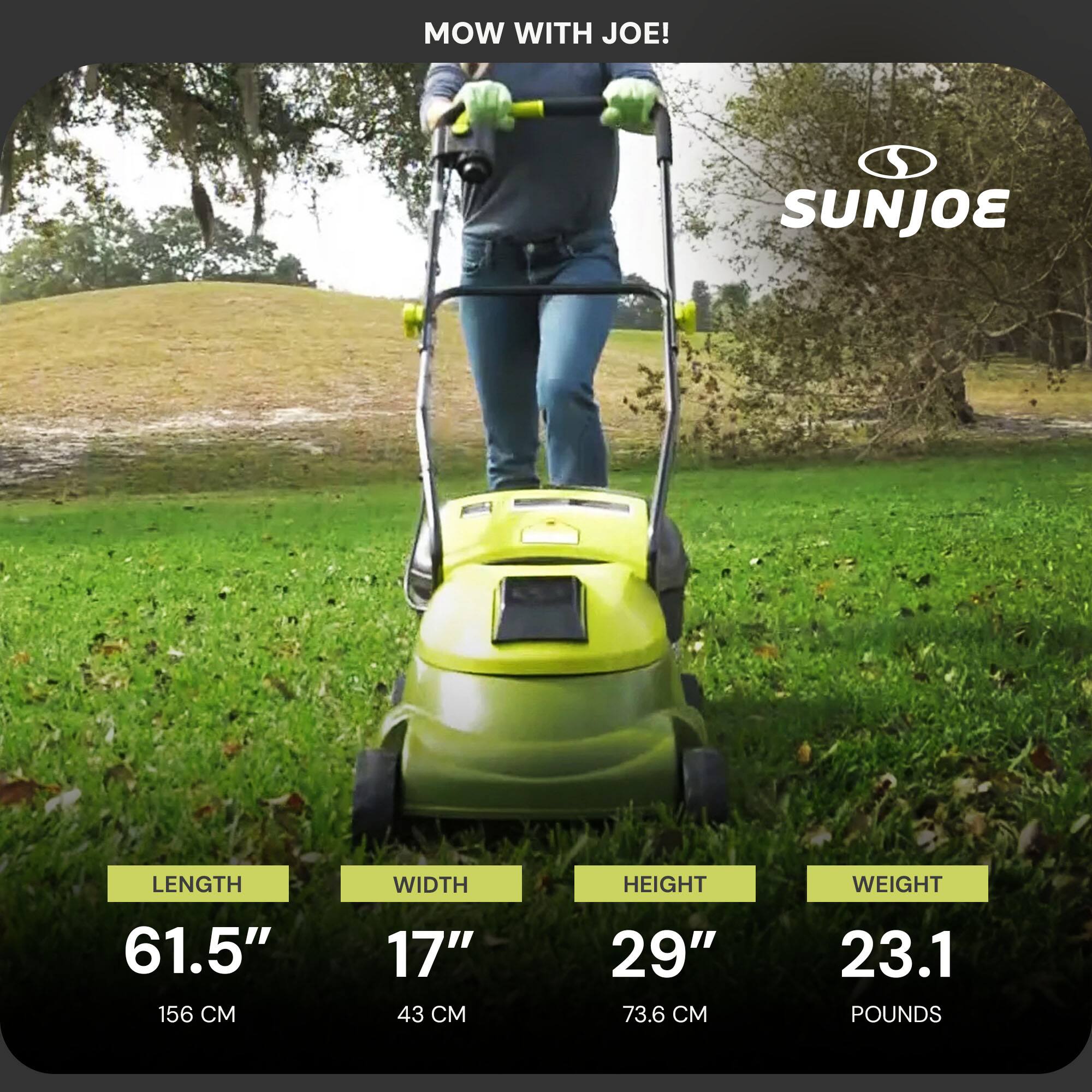 MOW WITH JOE!  
SUNJOE  

LENGTH: 61.5" (156 CM)  
WIDTH: 17" (43 CM)  
HEIGHT: 29" (73.6 CM)  
WEIGHT: 23.1 POUNDS