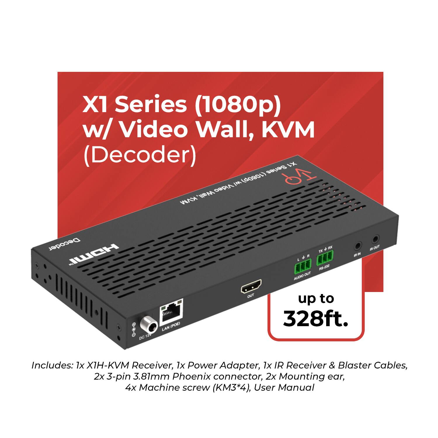 X1 Series (1080p) w/ Video Wall, KVM (Decoder)

X4 Series 6 IN (1080p) Video Wall KVM Decoder

JUICH

4 OUT AUDIO RX I R-230 - OUT O 127 DC LAN (POE) OUT up to 328ft.

Includes: 1x XIH-KVM Receiver, 1x Power Adapter, 1x IR Receiver & Blaster Cables, 2x 3-pin 3.81mm Phoenix connector, 2x Mounting ear, 4x Machine screw (KM3*4), User Manual