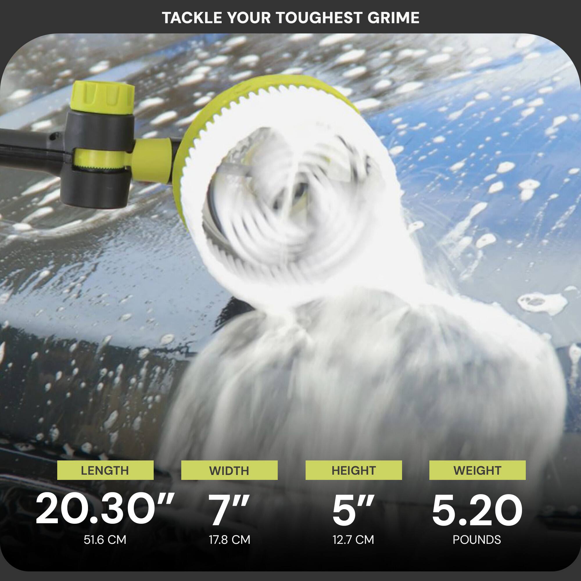 Tackle your toughest grime

Length: 20.30" (51.6 cm)  
Width: 7" (17.8 cm)  
Height: 5" (12.7 cm)  
Weight: 5.20 pounds