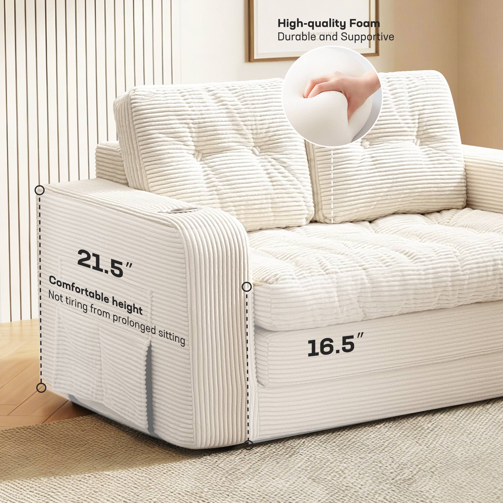 High-quality Foam  
Durable and Supportive  

21.5"  
Comfortable height  
Not tiring from prolonged sitting  

16.5"