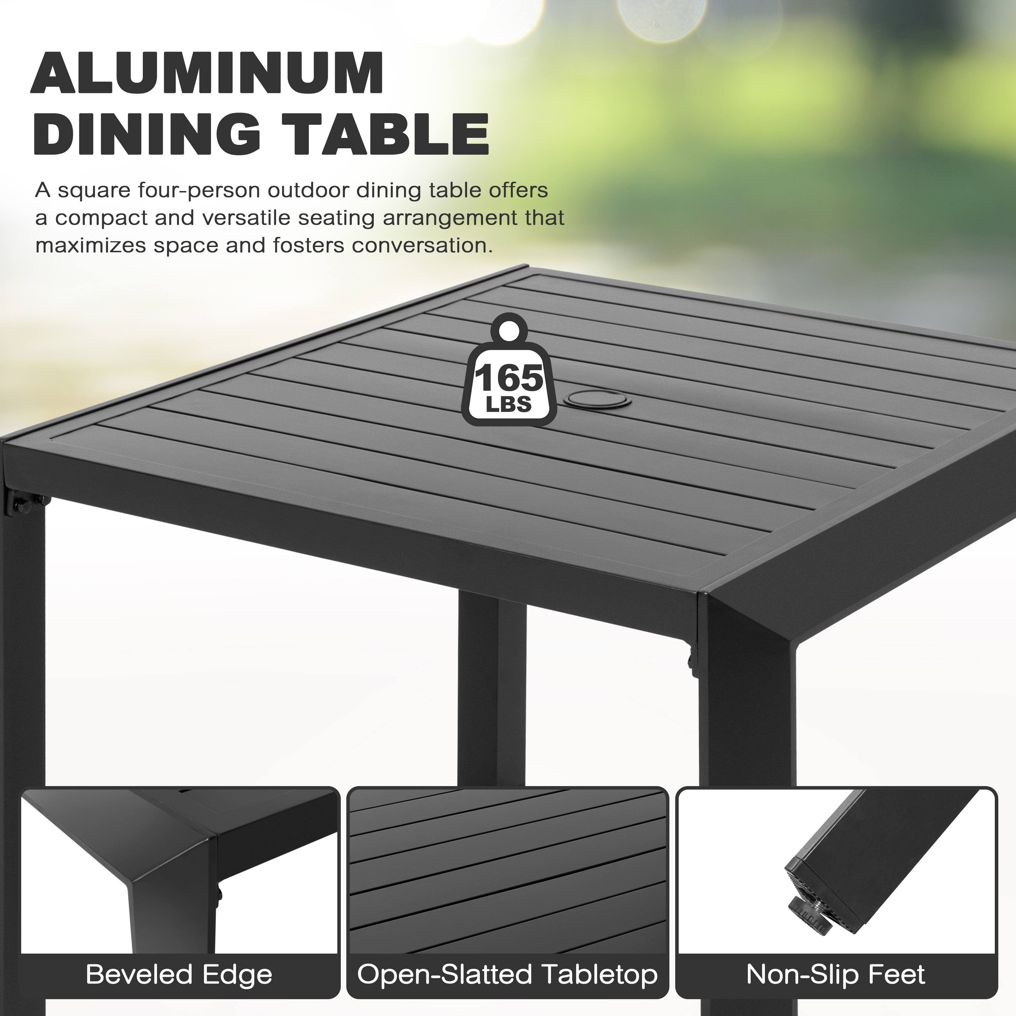ALUMINUM DINING TABLE

A square four-person outdoor dining table offers a compact and versatile seating arrangement that maximizes space and fosters conversation.

165 LBS

Beveled Edge

Open-Slatted Tabletop

Non-Slip Feet