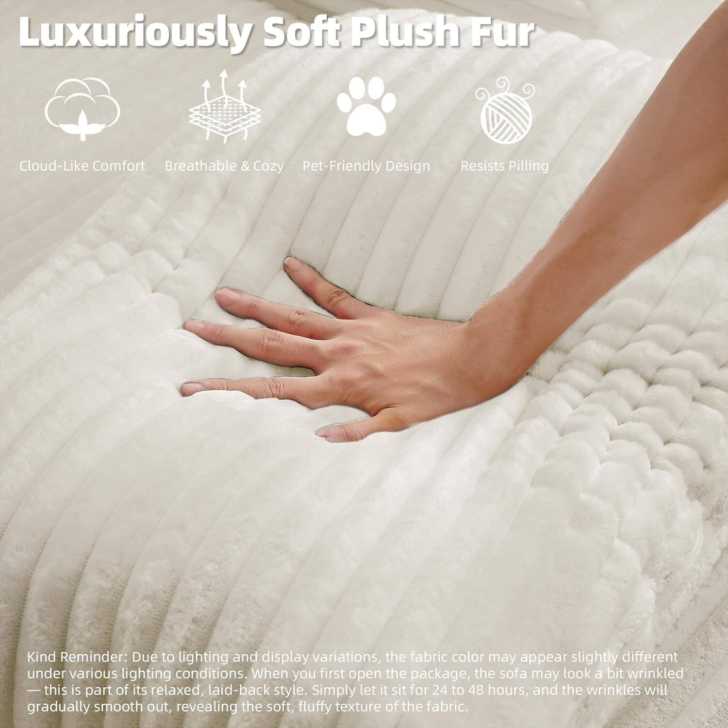 Luxuriously Soft Plush Fur

- Cloud-Like Comfort
- Breathable & Cozy
- Pet-Friendly Design
- Resists Pilling

Kind Reminder: Due to lighting and display variations, the fabric color may appear slightly different under various lighting conditions. When you first open the package, the sofa may look a bit wrinkled—this is part of its relaxed, laid-back style. Simply let it sit for 24 to 48 hours, and the wrinkles will gradually smooth out, revealing the soft, fluffy texture of the fabric.