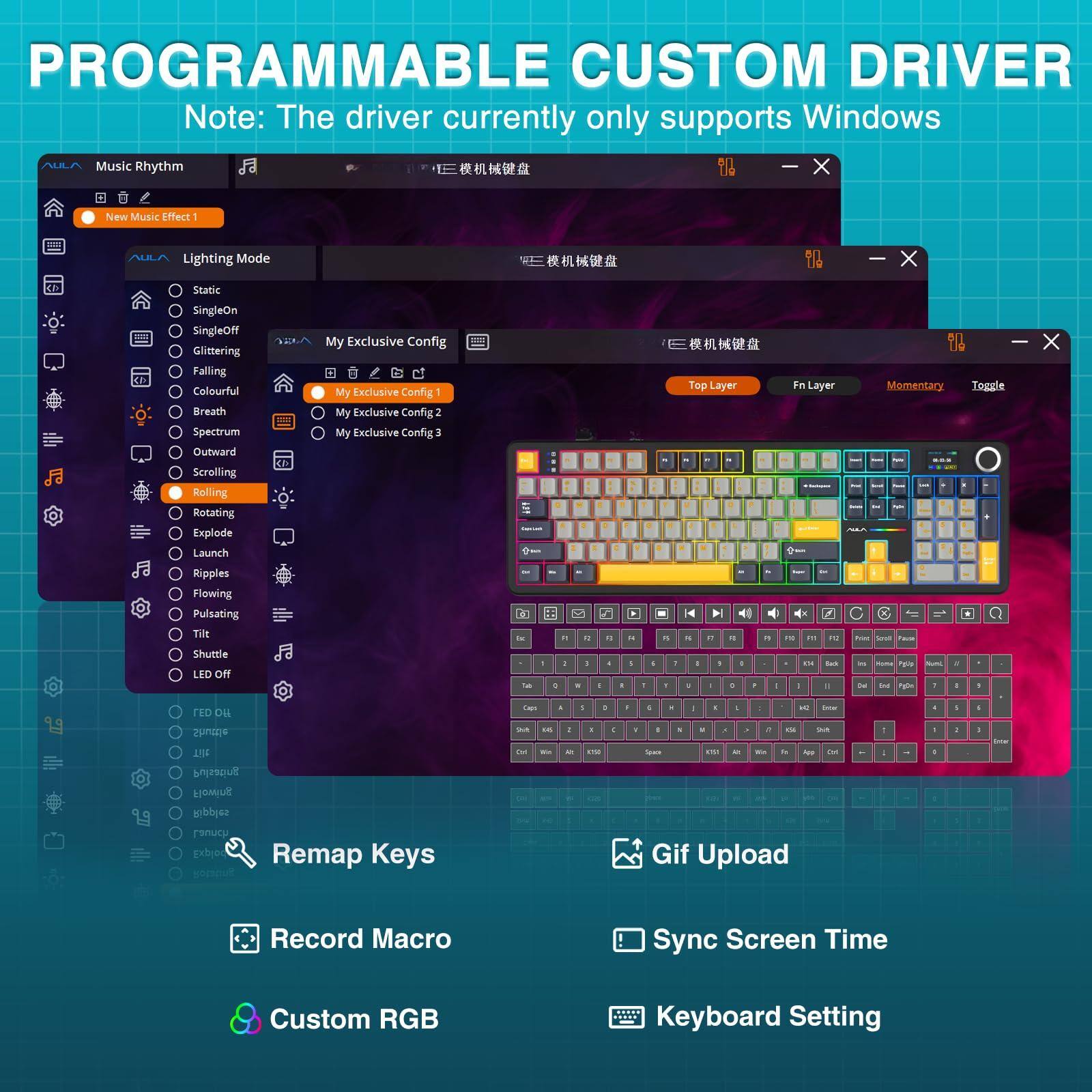 PROGRAMMABLE CUSTOM DRIVER  
Note: The driver currently only supports Windows

---

**Music Rhythm**  
- New Music Effect 1

**Lighting Mode**  
- Static  
- SingleOn  
- SingleOff  
- Glittering  
- Falling  
- Colourful  
- Breath  
- Spectrum  
- Outward  
- Scrolling  
- Rolling  
- Rotating  
- Explode  
- Launch  

**My Exclusive Config**  
- My Exclusive Config 1  
- My Exclusive Config 2  
- My Exclusive Config 3  

**Top Layer**  
- Ripples  
- Flowing  
- Pulsating  
- Tilt  
- Shuttle  
- LED off  

**Fn Layer**  
- Momentary Toggle  
- Ripples  
- Flowing  
- Pulsating  
- Tilt  
- Shuttle  
- LED off  

**Remap Keys**  
- Record Macro  
- Gif Upload  
- Sync Screen Time  
- Custom RGB  
- Keyboard Setting