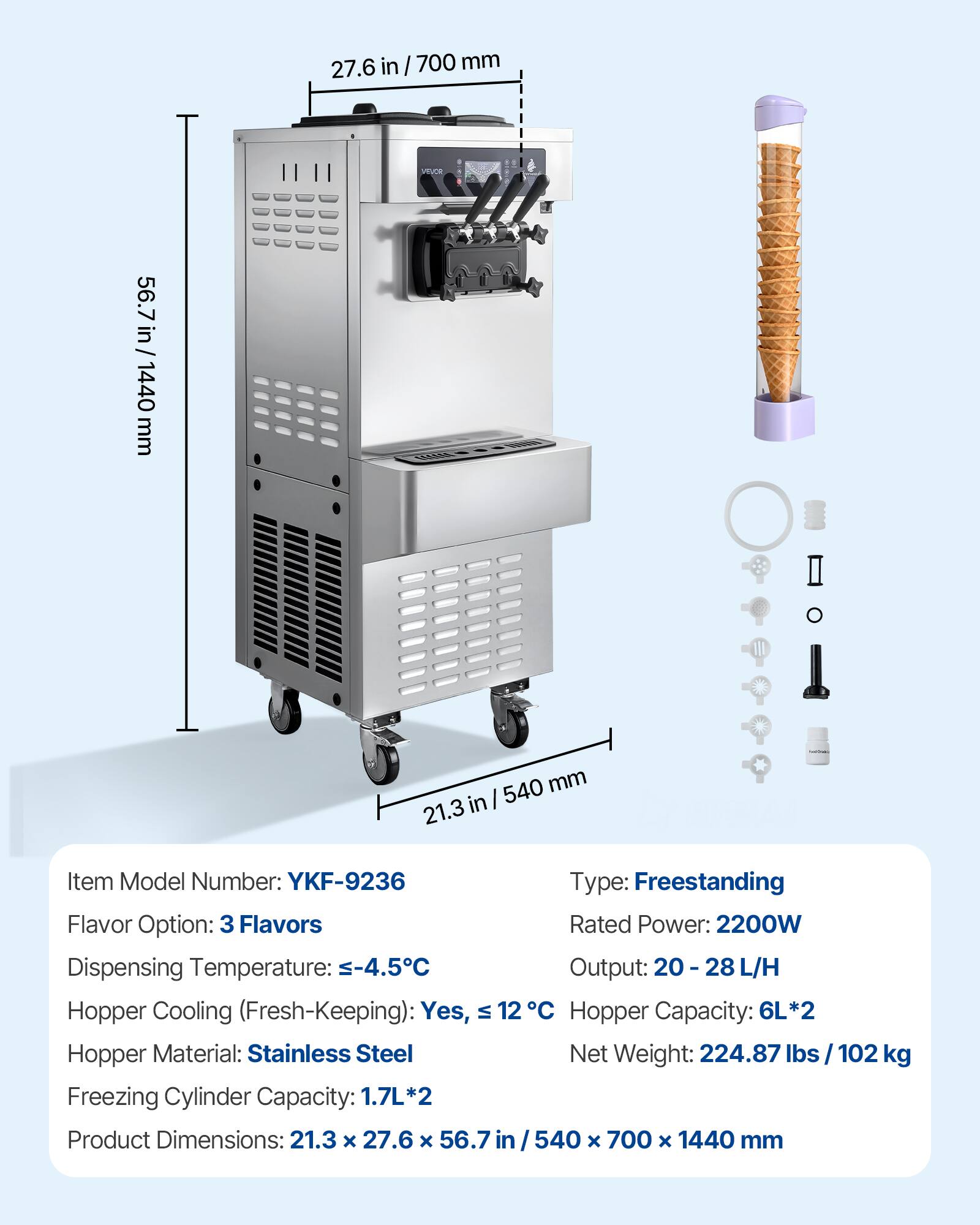 27.6 in/700mm  
56.7 in / 1440 mm  
540 mm 21.3 in  

Item Model Number: YKF-9236  
Type: Freestanding  
Flavor Option: 3 Flavors  
Rated Power: 2200W  
Dispensing Temperature: -4.5°C  
Output: 20-28 L/H  
Hopper Cooling (Fresh-Keeping): Yes, 12°C  
Hopper Capacity: 6L*2  
Hopper Material: Stainless Steel  
Net Weight: 224.87 lbs / 102 kg  
Freezing Cylinder Capacity: 1.7L*2  
Product Dimensions: 21.3 X 27.6 X 56.7 in / 540 X 700 X 1440 mm