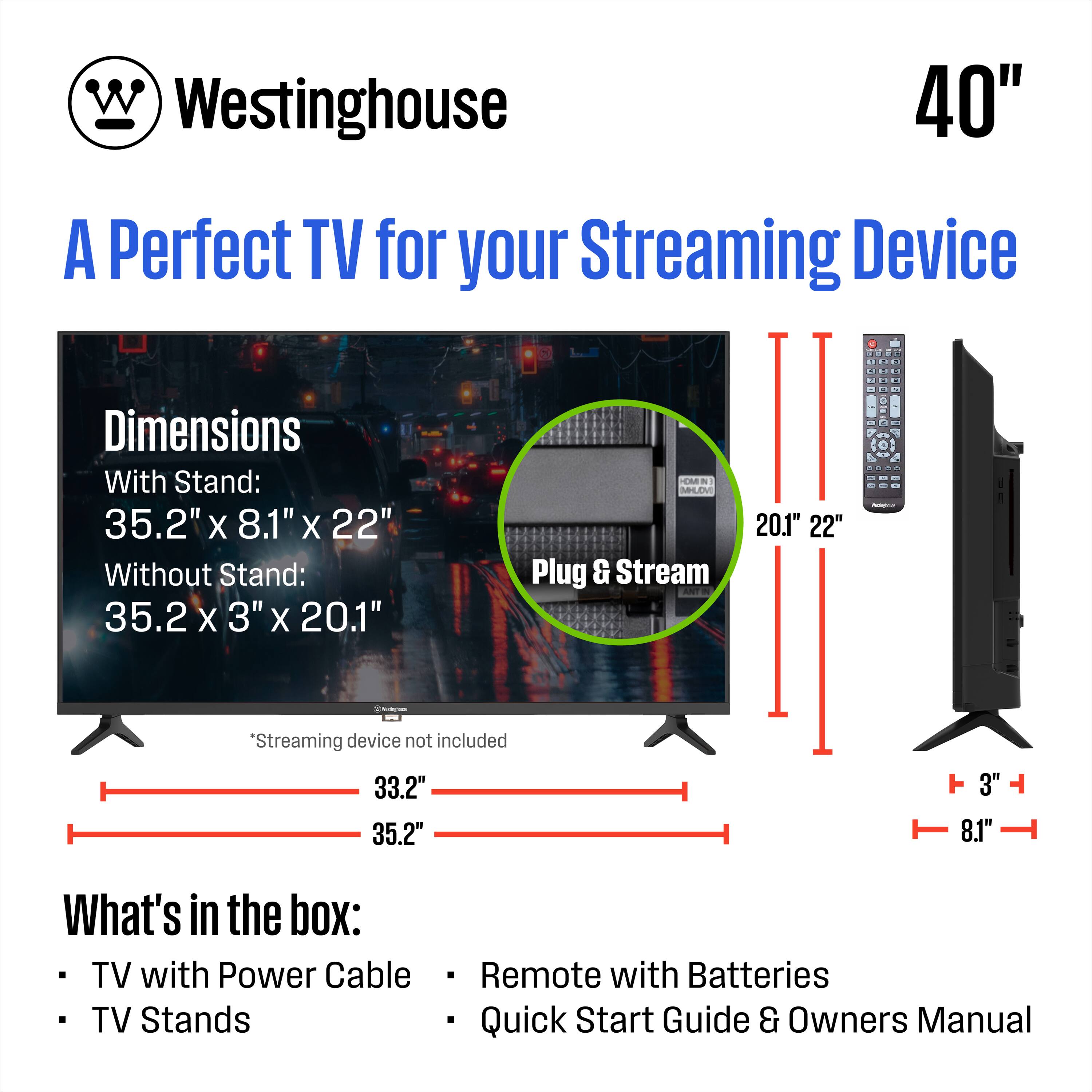 Westinghouse  
40"  
A Perfect TV for your Streaming Device  

Dimensions  
With Stand: 35.2" x 8.1" x 22"  
Without Stand: 35.2" x 3" x 20.1"  

Plug & Stream  

*Streaming device not included  

What's in the box:  
- TV with Power Cable  
- TV Stands  
- Remote with Batteries  
- Quick Start Guide & Owners Manual