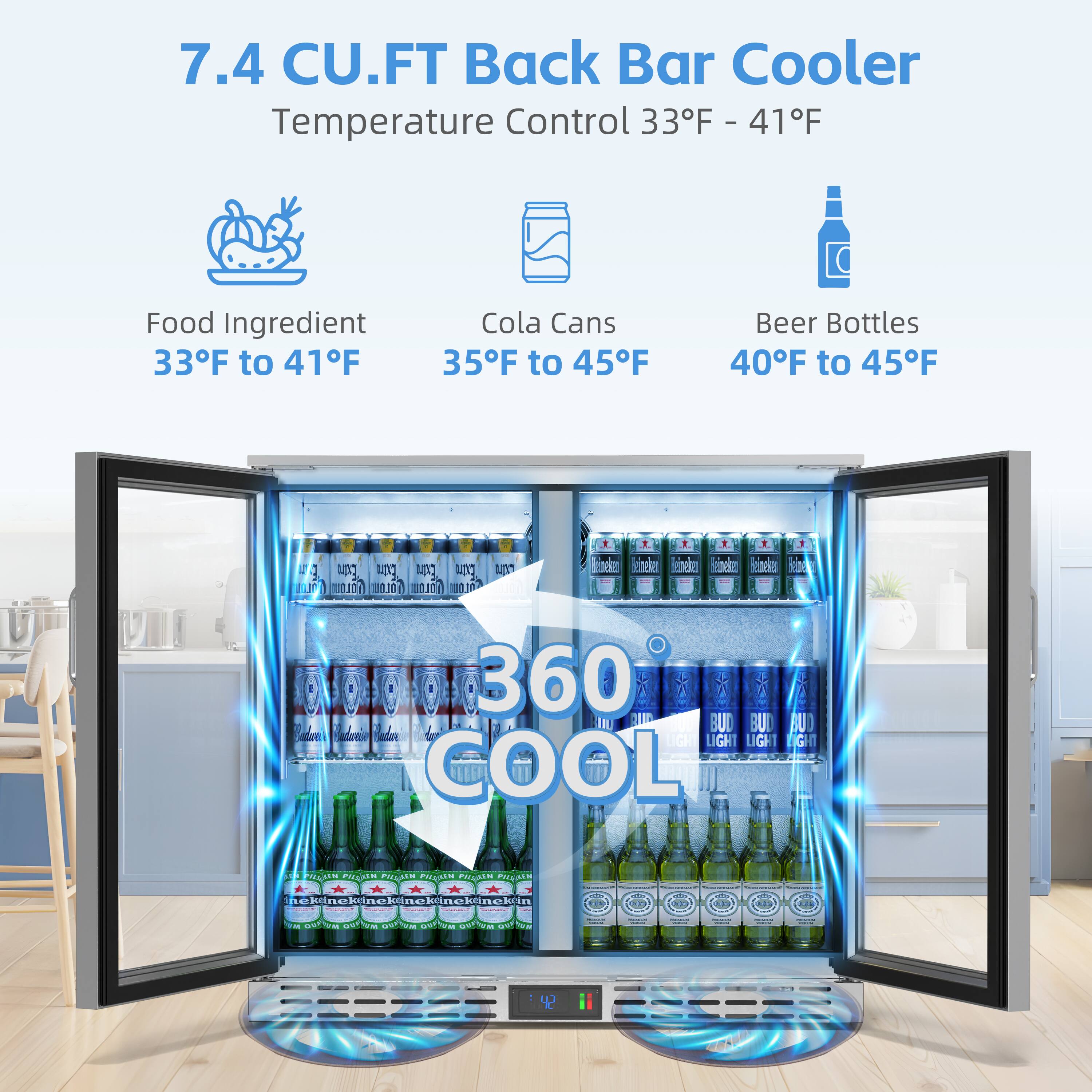 7.4 CU.FT Back Bar Cooler  
Temperature Control 33°F - 41°F  

Food Ingredient  
33°F to 41°F  

Cola Cans  
35°F to 45°F  

Beer Bottles  
40°F to 45°F  

360 COOL