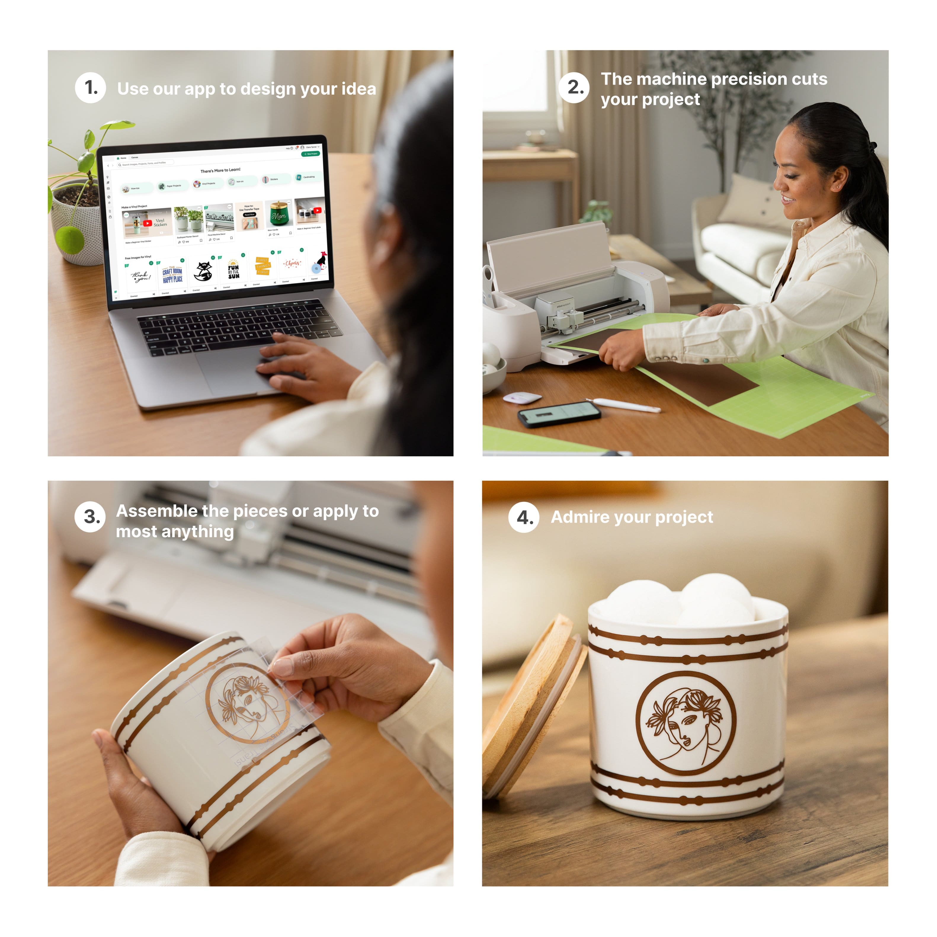 1. Use our app to design your idea
2. The machine precision cuts your project
3. Assemble the pieces or apply to most anything
4. Admire your project