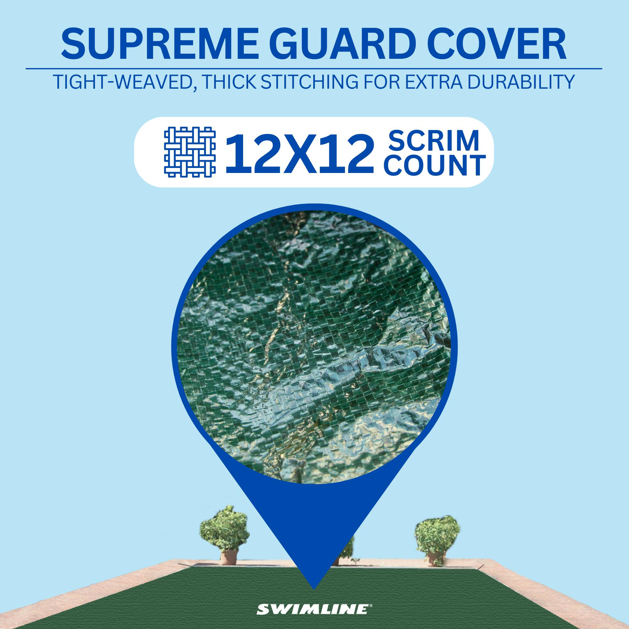 SUPREME GUARD COVER  
TIGHT-WEAVED, THICK STITCHING FOR EXTRA DURABILITY  
12X12 SCRIM COUNT  
SWIMLINE