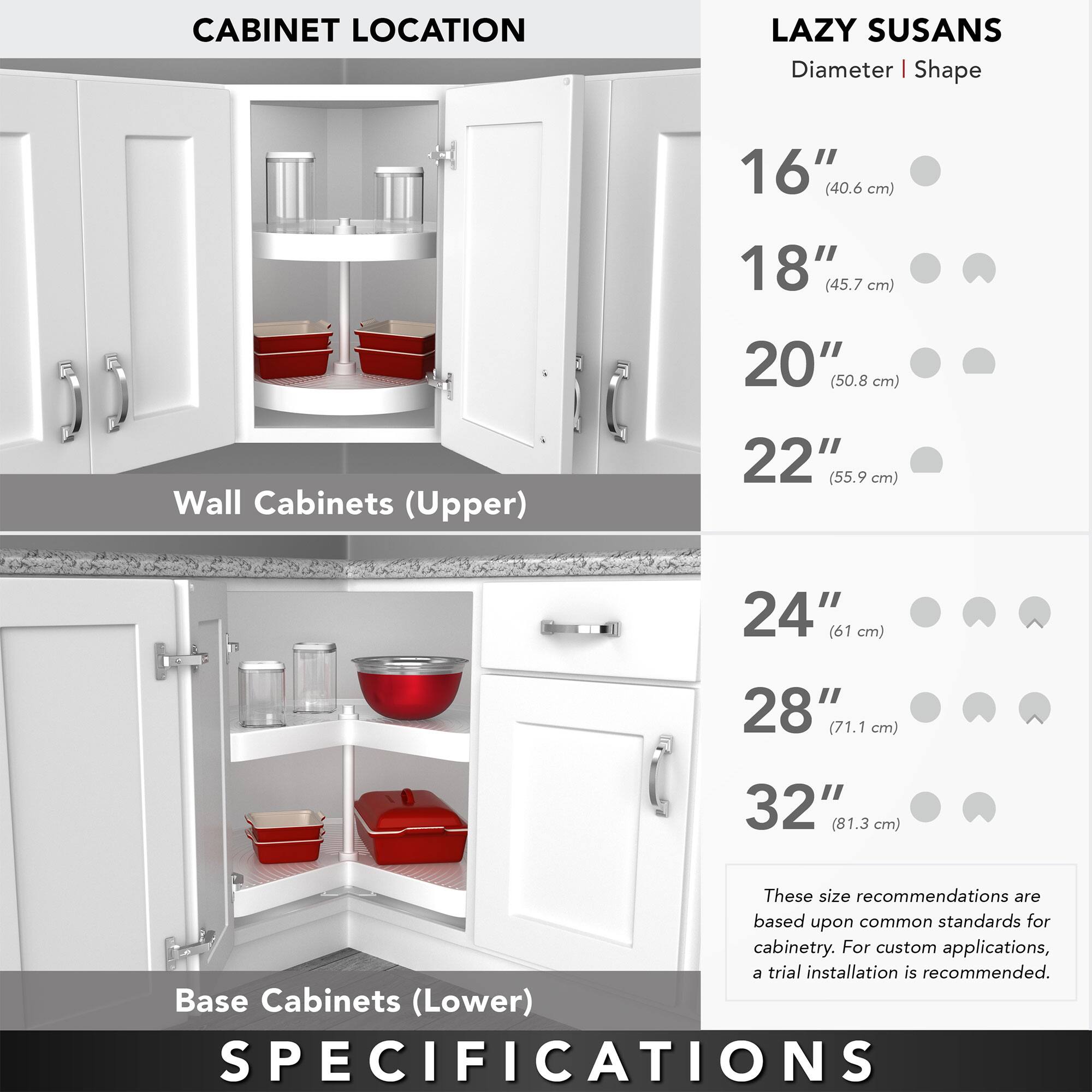 **CABINET LOCATION**

**Wall Cabinets (Upper)**

**Base Cabinets (Lower)**

**LAZY SUSANS**

**Diameter | Shape**

- 16" (40.6 cm)
- 18" (45.7 cm)
- 20" (50.8 cm)
- 22" (55.9 cm)
- 24" (61 cm)
- 28" (71.1 cm)
- 32" (81.3 cm)

These size recommendations are based upon common standards for cabinetry. For custom applications, a trial installation is recommended.

**SPECIFICATIONS**