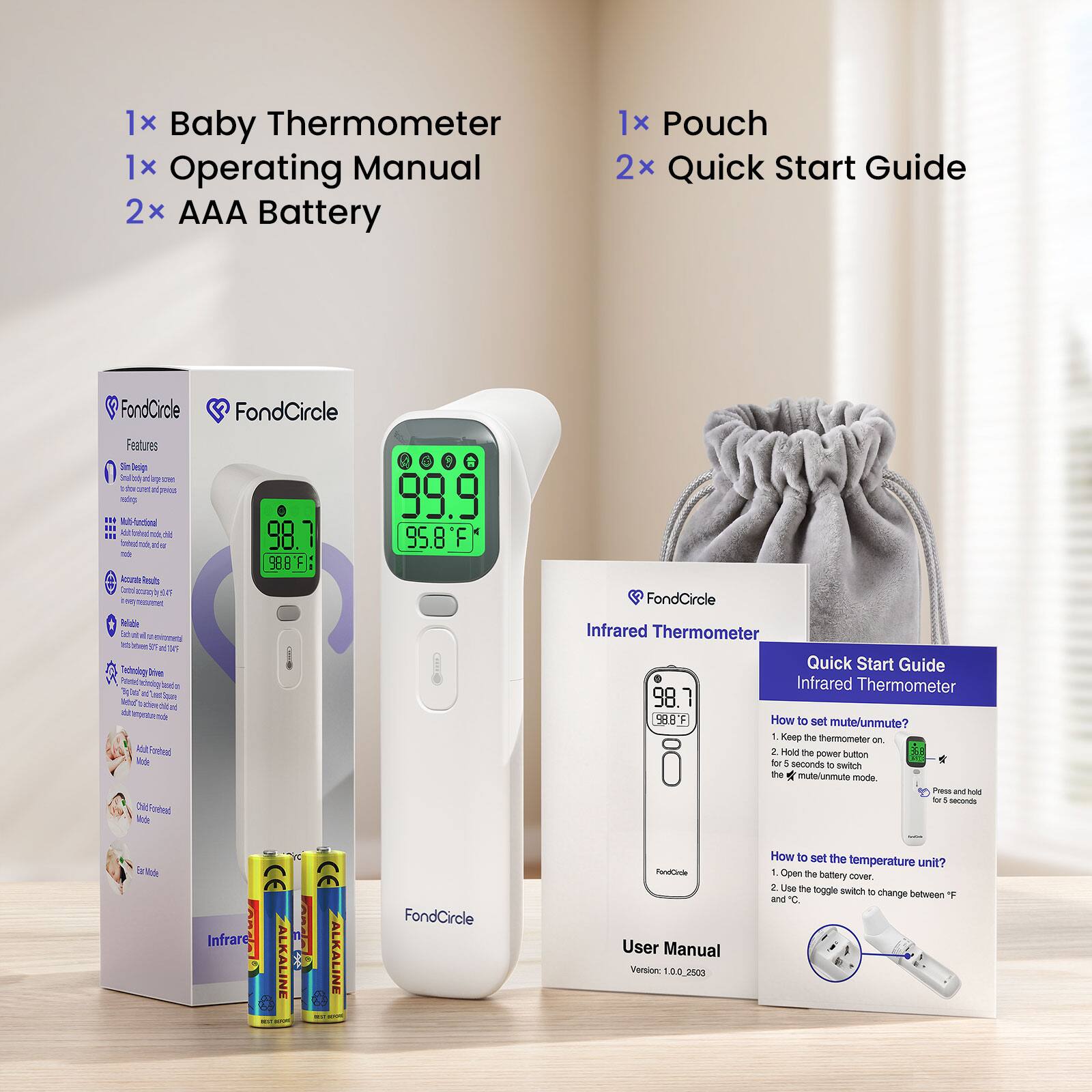 1x Baby Thermometer  
1x Operating Manual  
2x AAA Battery  
1x Pouch  
2x Quick Start Guide  

FondCircle  
Features  
- Slim Design  
- Multi-functional  
- Accurate Results  
- Reliable  
- Technology Drives  

Infrared Thermometer  
Quick Start Guide  
Infrared Thermometer  

How to set mute/unmute?  
1. Keep the thermometer on.  
2. Hold the power button for 8 seconds to switch the mute/unmute mode.  
Press and hold for 5 seconds  

Infrared Thermometer  
How to set the temperature unit?  
1. Open the battery cover.  
2. Use the toggle switch to change between F and C.  

FondCircle  
User Manual  
Version: 1.0.0_2503