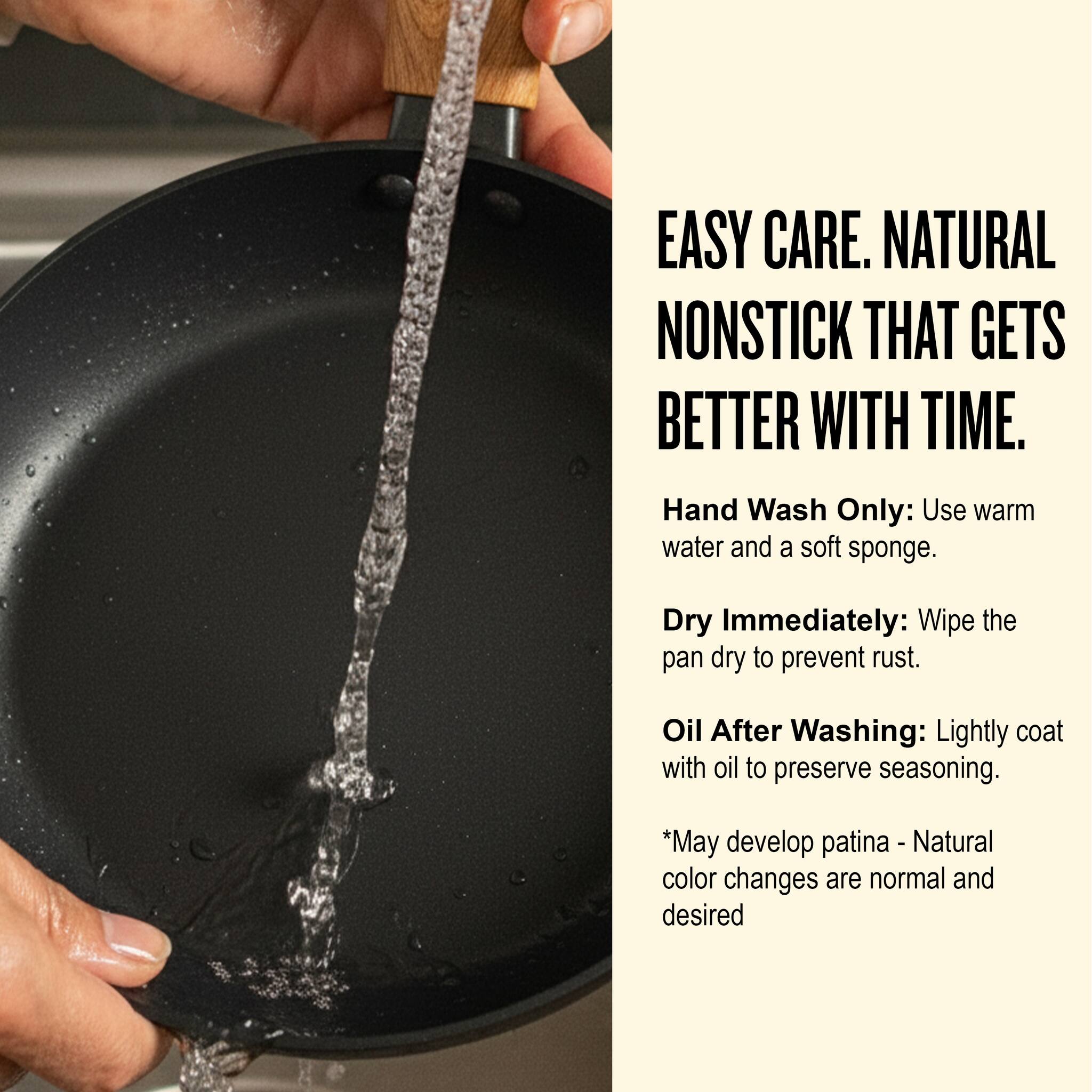 EASY CARE. NATURAL NONSTICK THAT GETS BETTER WITH TIME.

Hand Wash Only: Use warm water and a soft sponge.

Dry Immediately: Wipe the pan dry to prevent rust.

Oil After Washing: Lightly coat with oil to preserve seasoning.

*May develop patina - Natural color changes are normal and desired