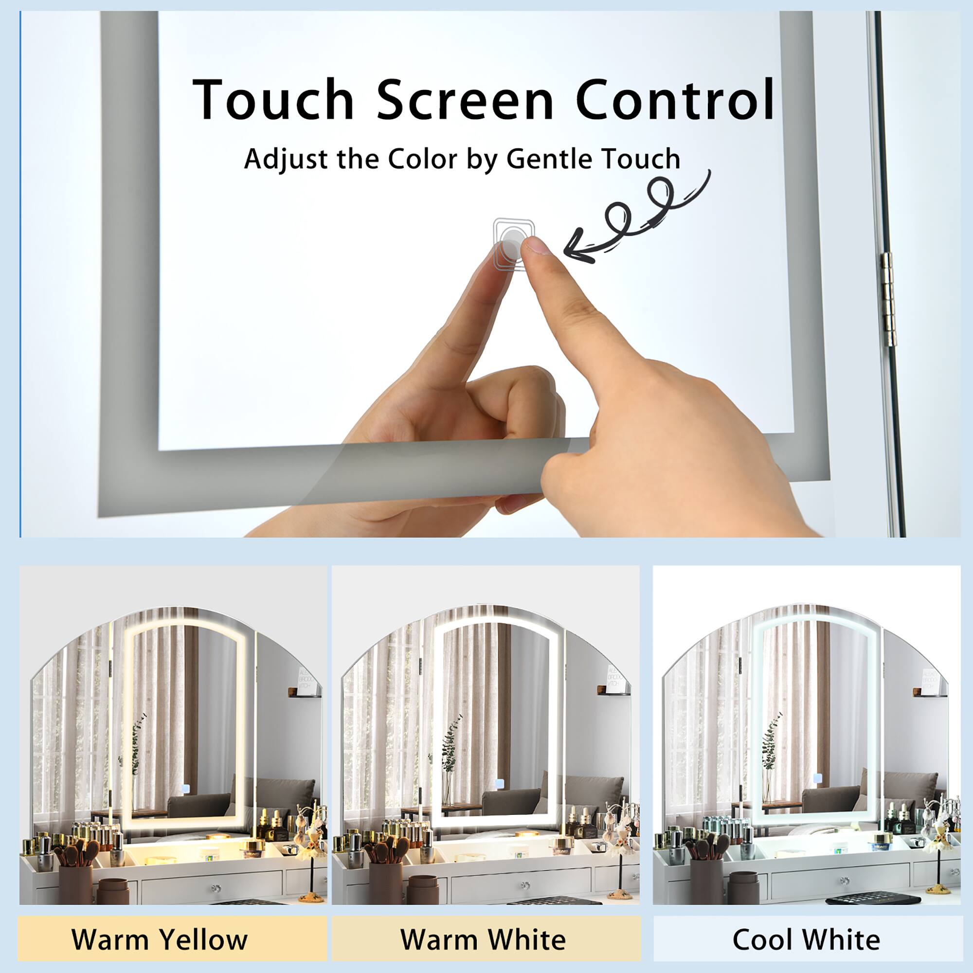 Touch Screen Control  
Adjust the Color by Gentle Touch  

Warm Yellow  
Warm White  
Cool White
