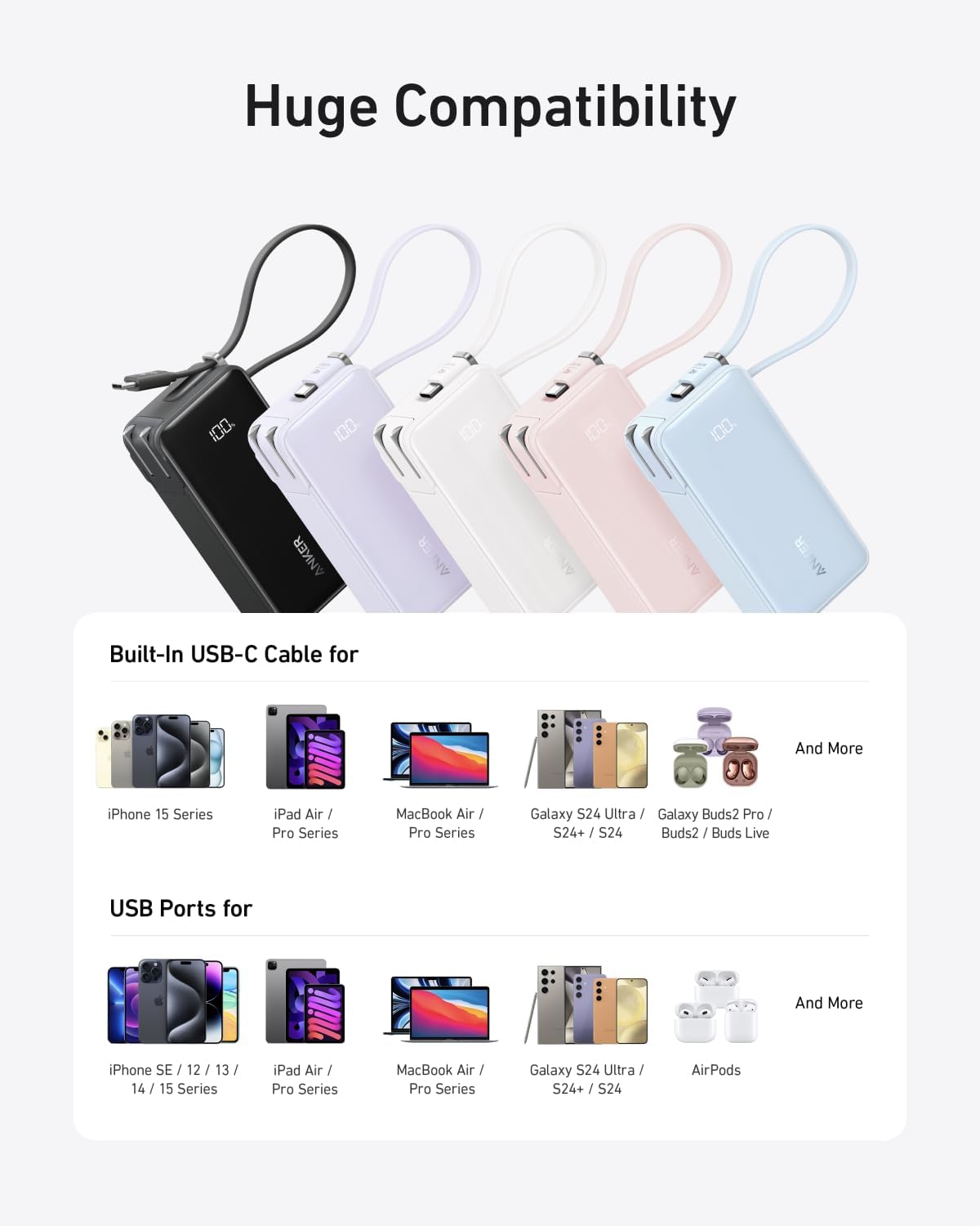 Huge Compatibility

Built-In USB-C Cable for
- iPhone 15 Series
- iPad Air / Pro Series
- MacBook Air / Pro Series
- Galaxy S24 Ultra / Galaxy Buds2 Pro / S24+ / S24 Buds2 / Buds Live
- And More

USB Ports for
- iPhone SE / 12 / 13 / 14 / 15 Series
- iPad Air / Pro Series
- MacBook Air / Pro Series
- Galaxy S24 Ultra / S24+ / S24
- AirPods
- And More