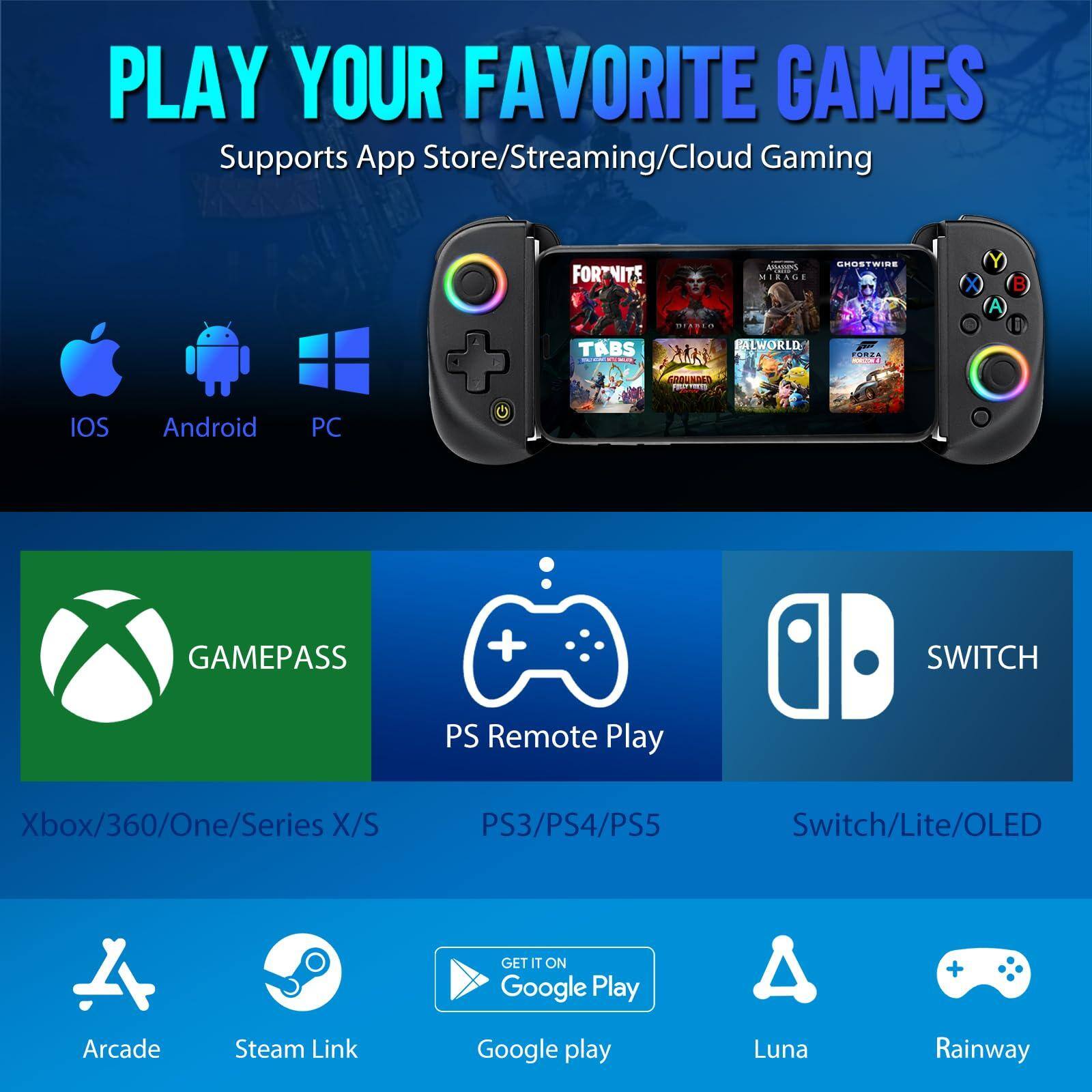 PLAY YOUR FAVORITE GAMES  
Supports App Store/Streaming/Cloud Gaming

- iOS
- Android
- PC

- GAMEPASS
  - Xbox/360/One/Series X/S

- PS Remote Play
  - PS3/PS4/PS5

- SWITCH
  - Switch/Lite/OLED

- Arcade
- Steam Link
- Google Play
- Luna
- Rainway

Games shown:  
- Fortnite
- Assassin's Creed Mirage
- Ghostwire Tokyo
- Tabs
- Baldur's Gate 3
- The World of Final Fantasy
- Forza Horizon 5