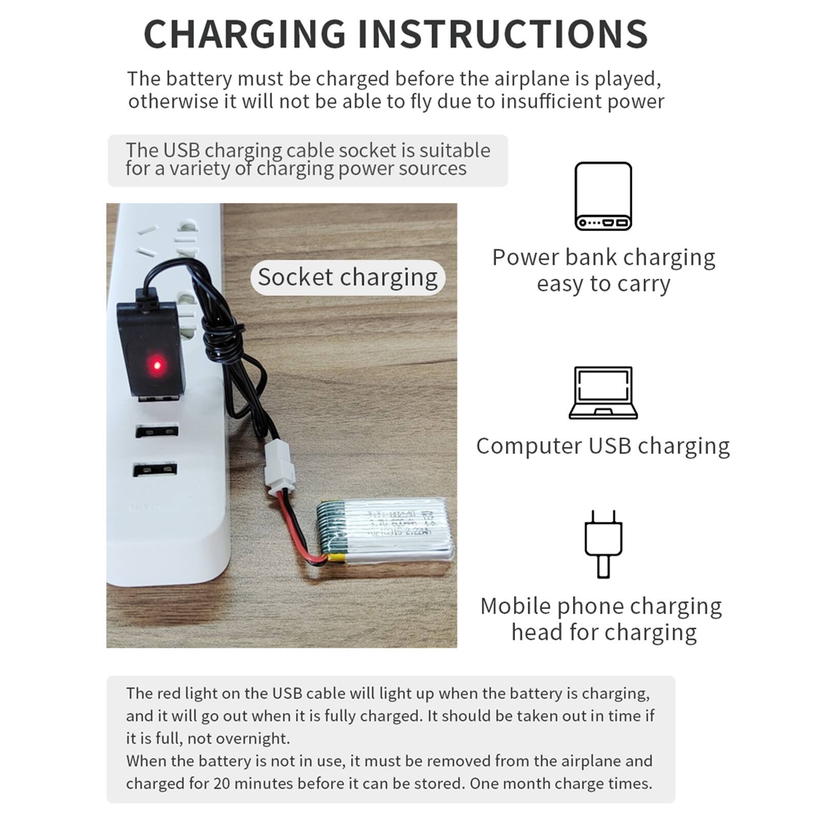 CHARGING INSTRUCTIONS

The battery must be charged before the airplane is played, otherwise it will not be able to fly due to insufficient power

The USB charging cable socket is suitable for a variety of charging power sources

- Socket charging
- Power bank charging easy to carry
- Computer USB charging
- Mobile phone charging head for charging

The red light on the USB cable will light up when the battery is charging, and it will go out when it is fully charged. It should be taken out in time if it is full, not overnight. When the battery is not in use, it must be removed from the airplane and charged for 20 minutes before it can be stored. One month charge times.