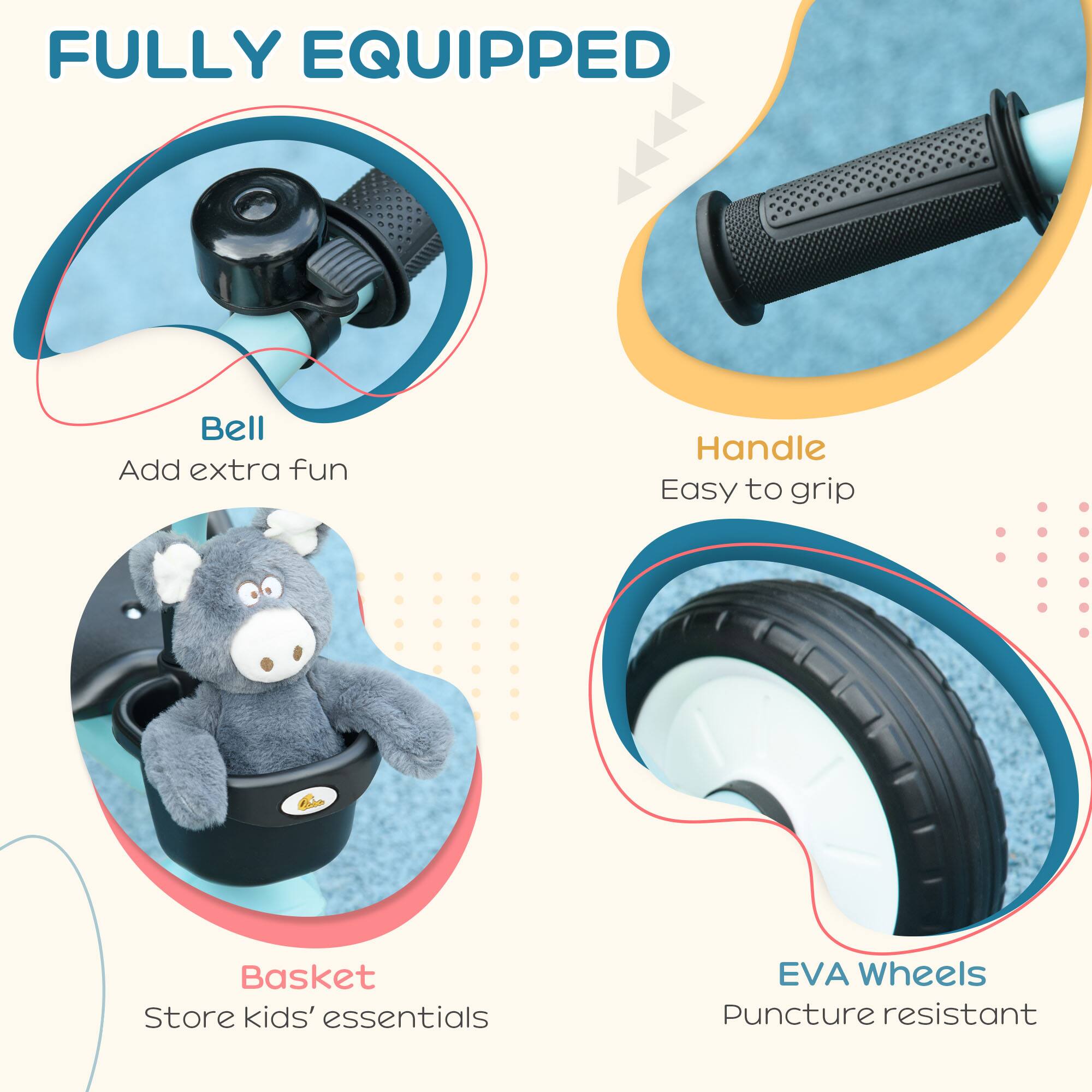 FULLY EQUIPPED

- Bell
  Add extra fun

- Handle
  Easy to grip

- Basket
  Store kids' essentials

- EVA Wheels
  Puncture resistant