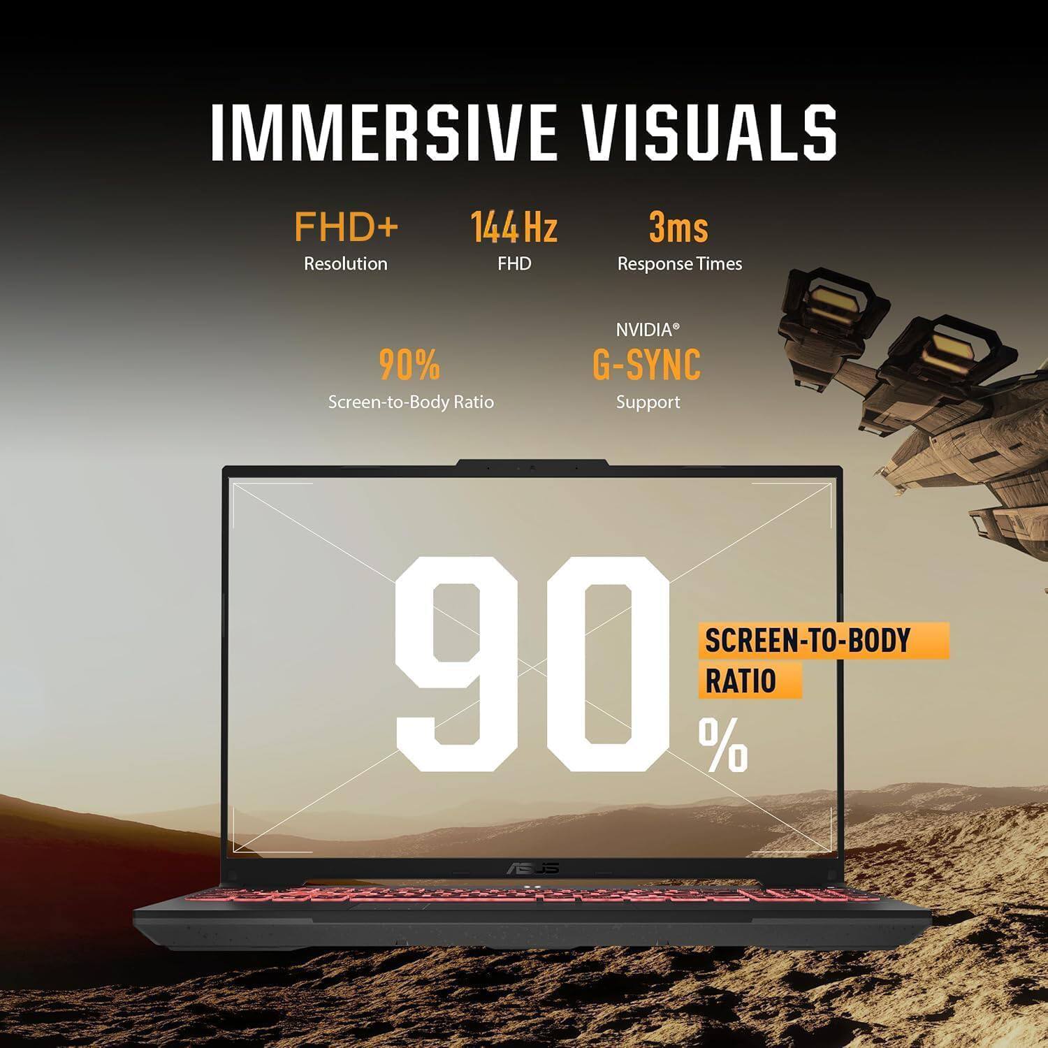 IMMERSIVE VISUALS

- FHD+ Resolution
- 144Hz
- 3ms Response Times
- 90% Screen-to-Body Ratio
- NVIDIA G-SYNC Support