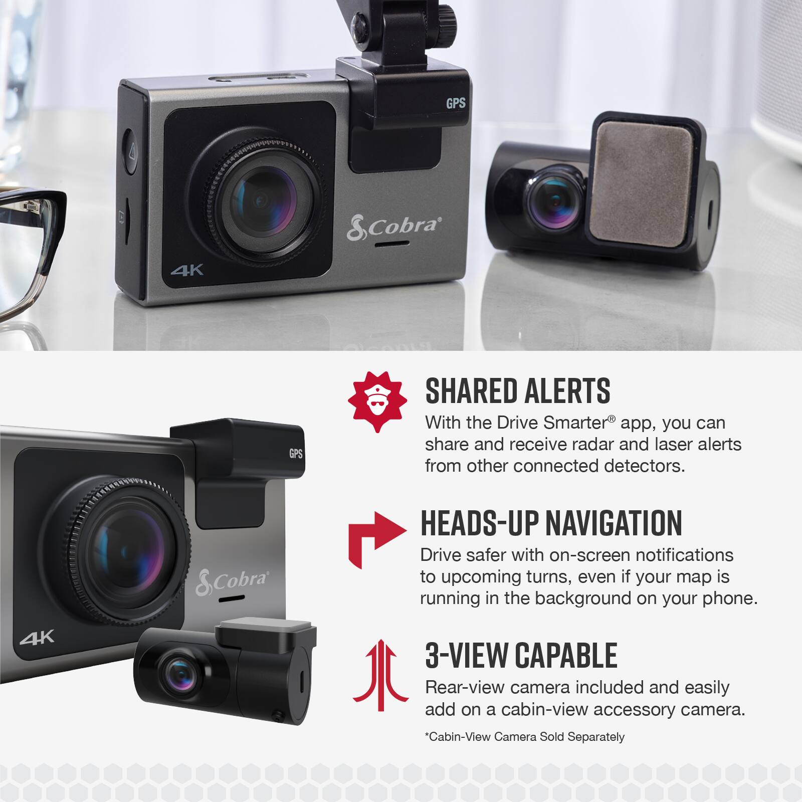 GPS & Cobra 4K GPS SHARED ALERTS  
With the Drive Smarter app, you can share and receive radar and laser alerts from other connected detectors.  

4K & Cobra HEADS-UP NAVIGATION  
Drive safer with on-screen notifications to upcoming turns, even if your map is running in the background on your phone.  

3-VIEW CAPABLE  
Rear-view camera included and easily add on a cabin-view accessory camera.  
*Cabin-View Camera Sold Separately