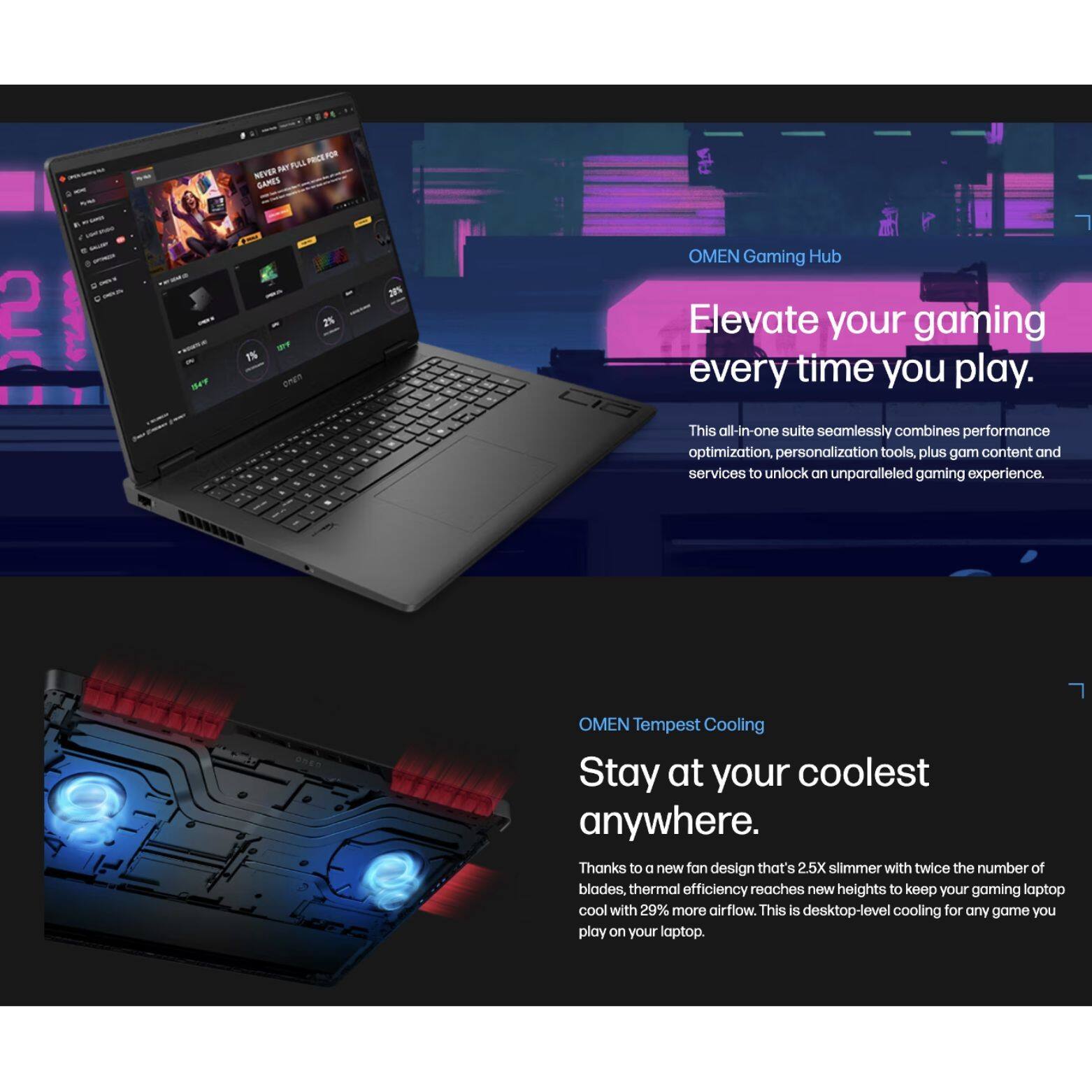 FRES - ST PA NEHER GAMES 2 Be IS - onEn 28% OMEN Gaming Hub Elevate your gaming every time you play. This all-in-one suite seamlessly combines performance optimization, personalization tools, plus game content and services to unlock an unparalleled gaming experience. OMEN Tempest Cooling Stay at your coolest anywhere. Thanks to a new fan design that's 2.5X slimmer with twice the number of blades, thermal efficiency reaches new heights to keep your gaming laptop cool with 29% more airflow. This is desktop-level cooling for any game you play on your laptop.