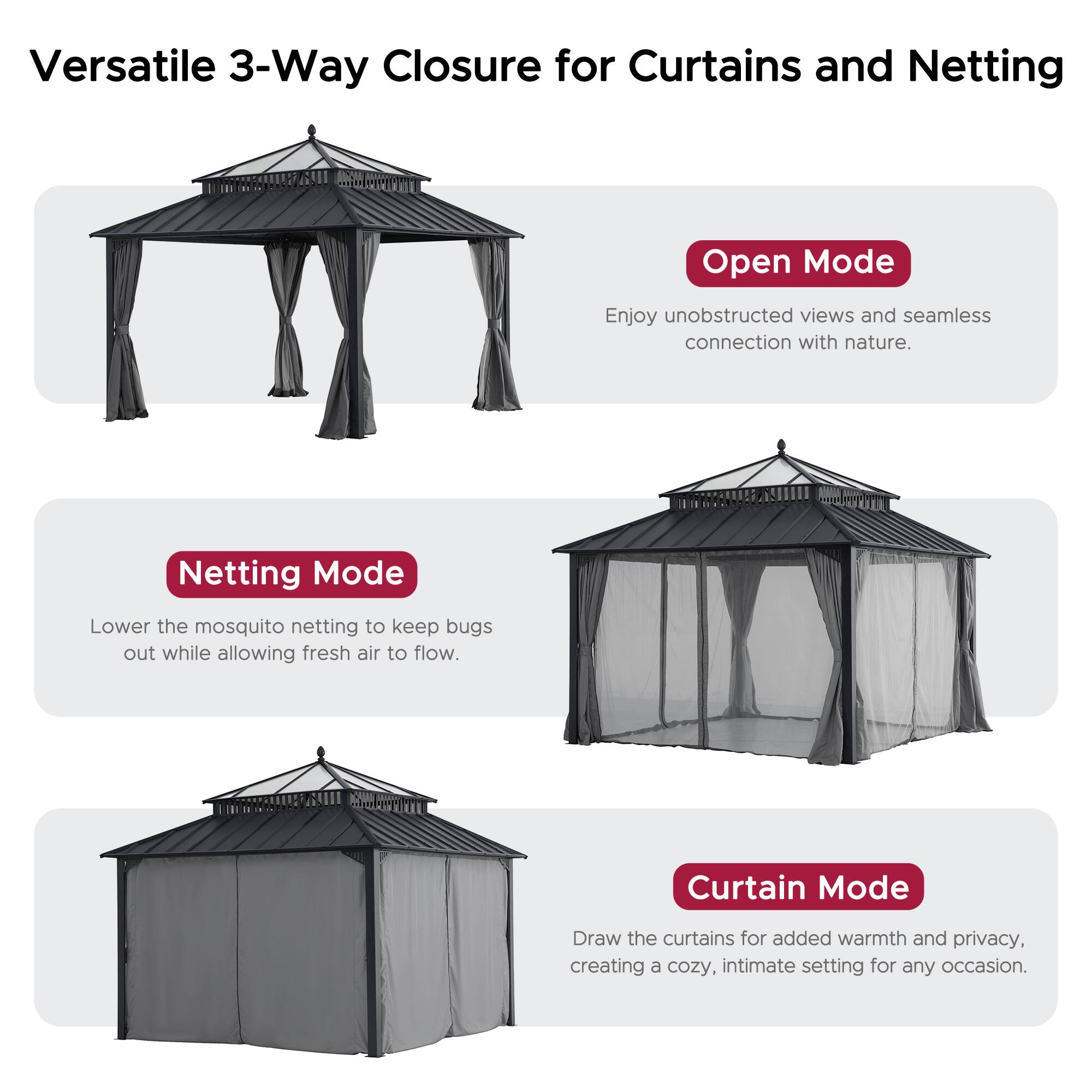 Versatile 3-Way Closure for Curtains and Netting

Open Mode
Enjoy unobstructed views and seamless connection with nature.

Netting Mode
Lower the mosquito netting to keep bugs out while allowing fresh air to flow.

Curtain Mode
Draw the curtains for added warmth and privacy, creating a cozy, intimate setting for any occasion.