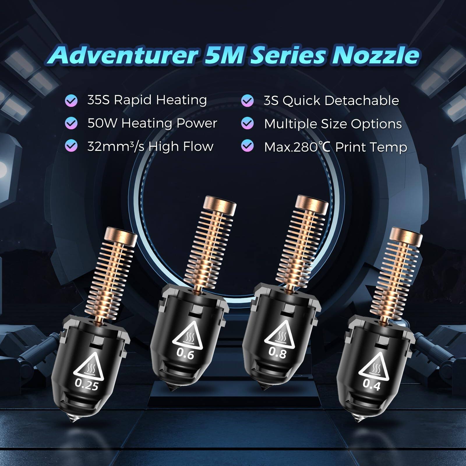 Adventurer 5M Series Nozzle

- 35S Rapid Heating
- 50W Heating Power
- 32mm³/s High Flow
- 3S Quick Detachable
- Multiple Size Options
- Max. 280°C Print Temp

Sizes: 0.25, 0.4, 0.6, 0.8