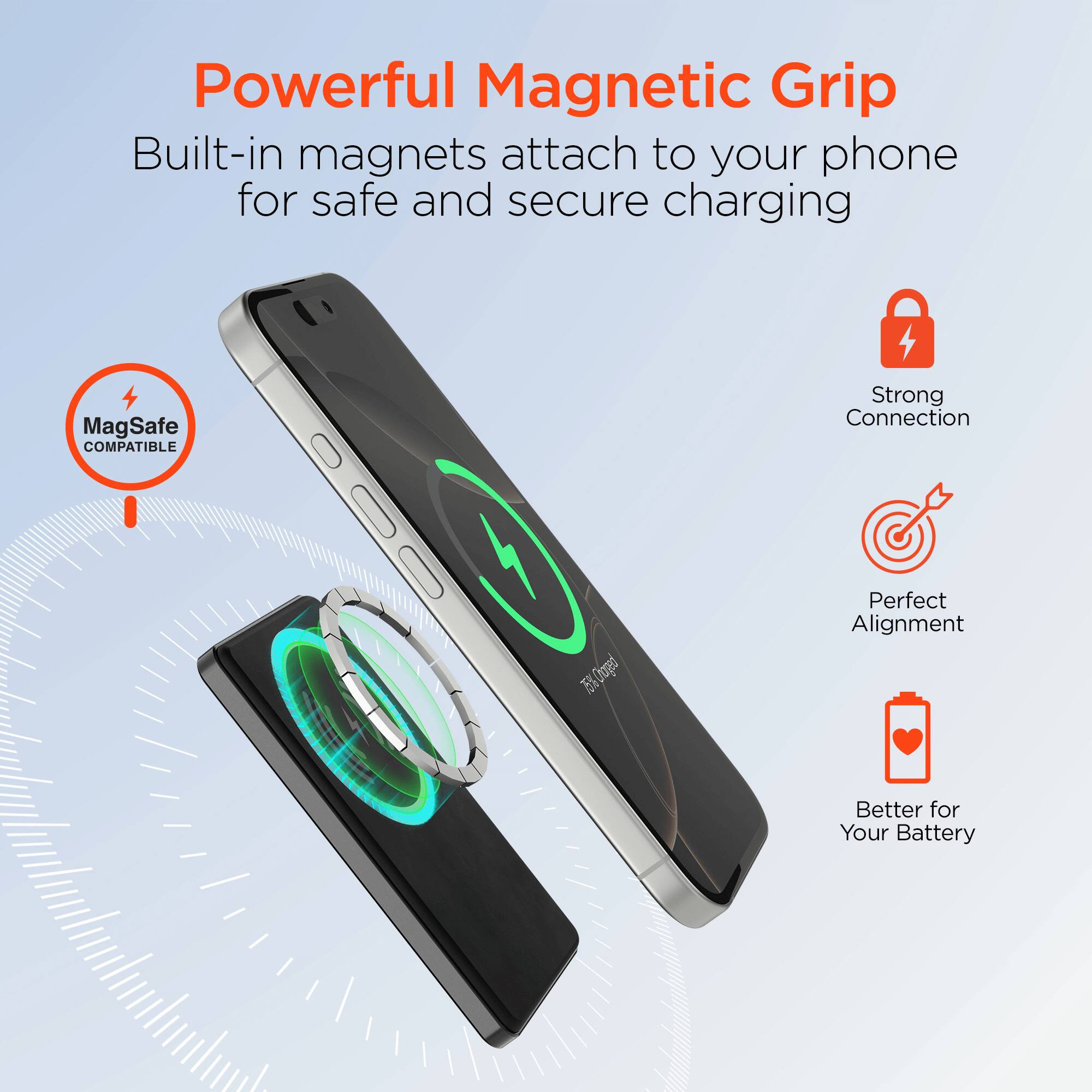 Powerful Magnetic Grip  
Built-in magnets attach to your phone for safe and secure charging  

MagSafe COMPATIBLE  

Strong Connection  
Perfect Alignment  
Better for Your Battery