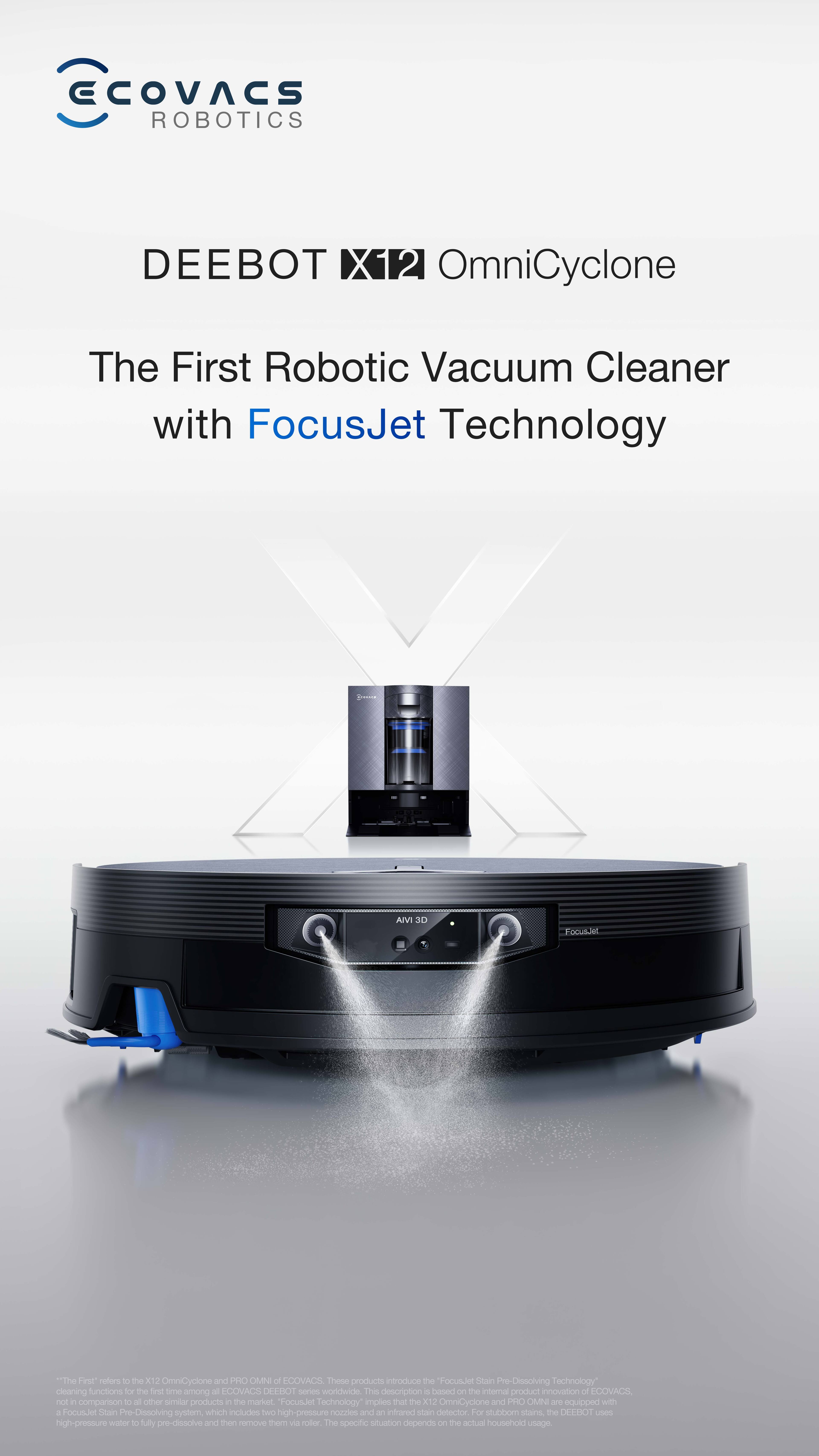 ECOVACS ROBOTICS DEEBOT X12 OmniCyclone  
The First Robotic Vacuum Cleaner with FocusJet Technology  

AMV 3D FocusJet  
The First Robotic Vacuum Cleaner with FocusJet Technology  

The Firet rofors t the X12 OmniCyclone and PH OMNI of LOOVACE  
These products introduce the "FocusJet Stain Pre Dissolving Technology" cleaning functions for the fit smo among all ECOVACS DEEBOT series worldwide. This description is based on the internal product innovation of ECOVACS not - comparison to all other similar products in the market.  

"FocusJet Technology" implies that the X12 OmniCyclone and PH OMNI are equipped with a FocusJet Stain Pre Dissolving system, which includes SWC high-pressure nozzles and an infrared stain detector. For stubborn stains, the OEEHOT Cm high-pressure water fully pre-dissolves and then removes them via robot. The specific situation depends on the actual household usage.