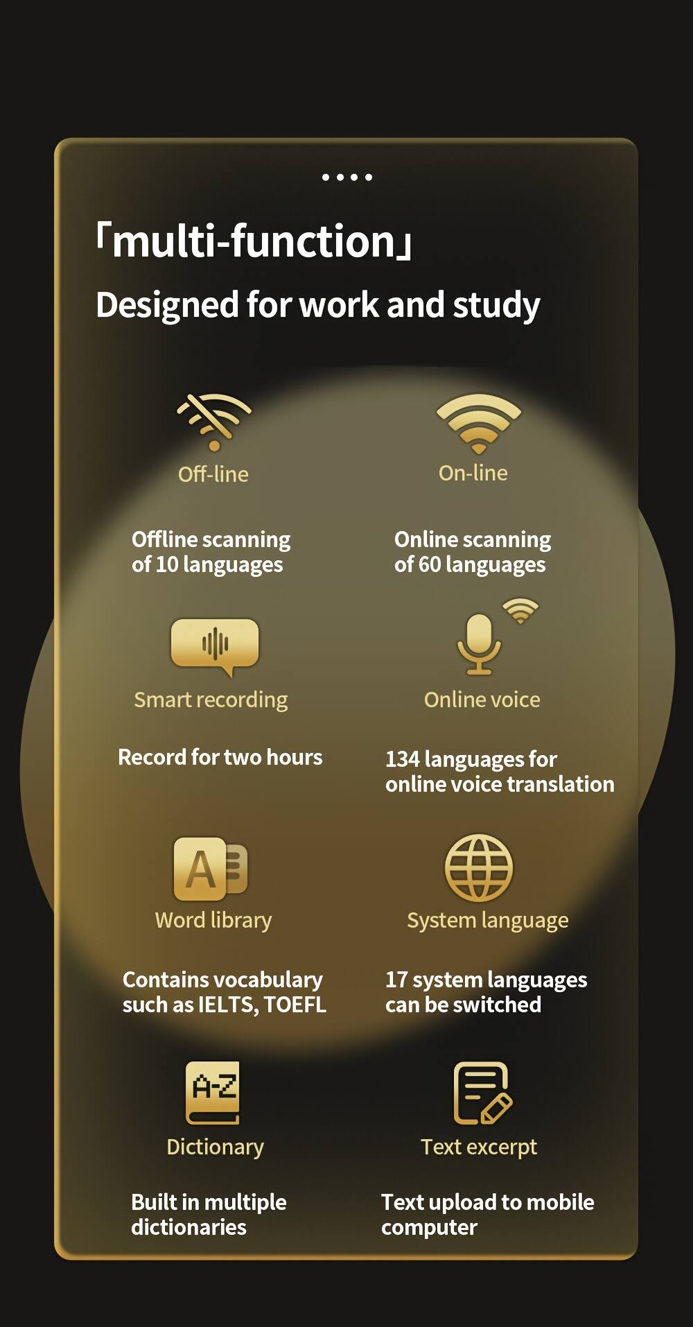 "multi-function"  
Designed for work and study  

Off-line  
Offline scanning of 10 languages  
Smart recording  
Record for two hours  

On-line  
Online scanning of 60 languages  
Online voice  
134 languages for online voice translation  

Word library  
Contains vocabulary such as IELTS, TOEFL  

System language  
17 system languages can be switched  

Dictionary  
Built in multiple dictionaries  

Text excerpt  
Text upload to mobile computer