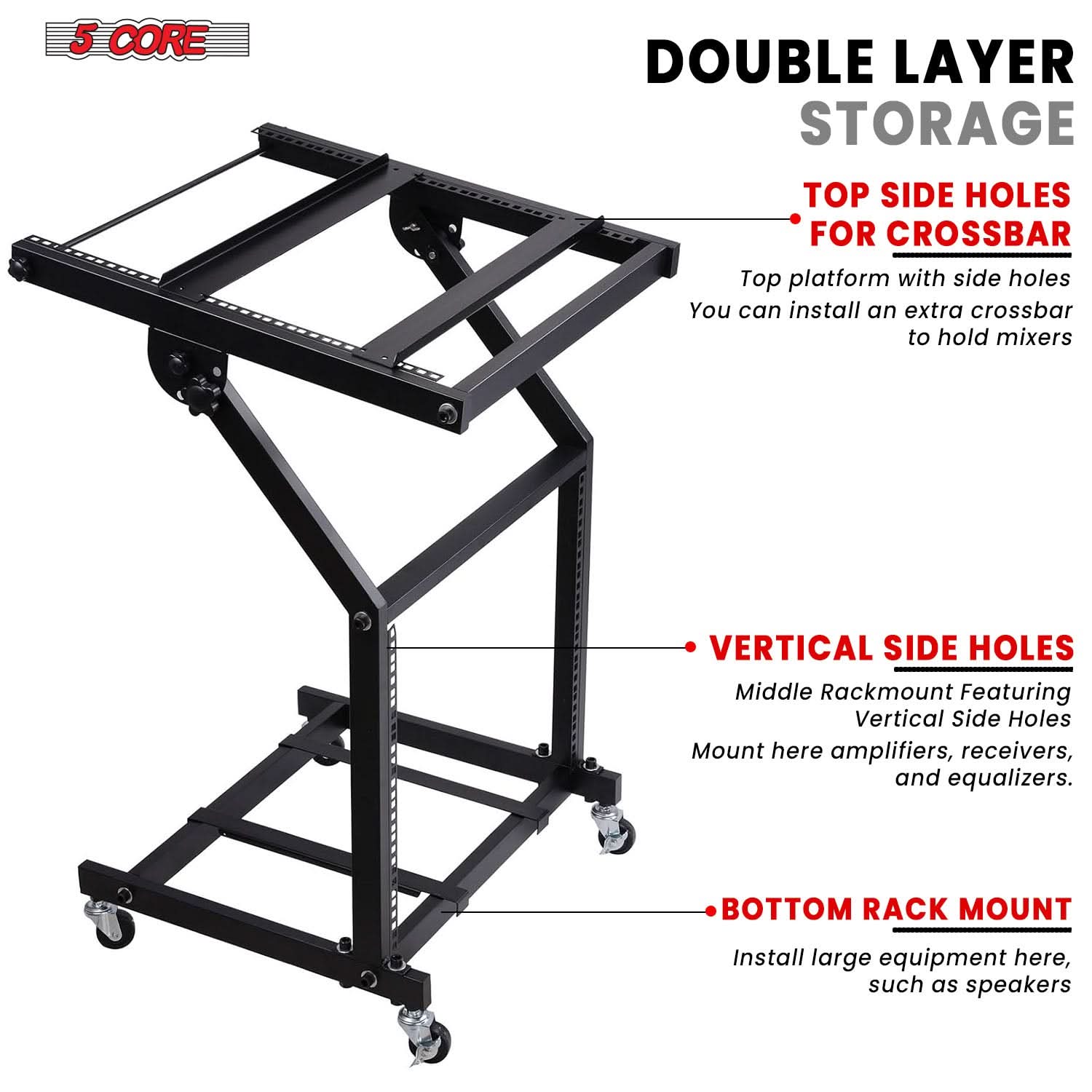 5 CORE

DOUBLE LAYER STORAGE

- TOP SIDE HOLES FOR CROSSBAR
  Top platform with side holes
  You can install an extra crossbar to hold mixers

- VERTICAL SIDE HOLES
  Middle Rackmount Featuring Vertical Side Holes
  Mount here amplifiers, receivers, and equalizers.

- BOTTOM RACK MOUNT
  Install large equipment here, such as speakers