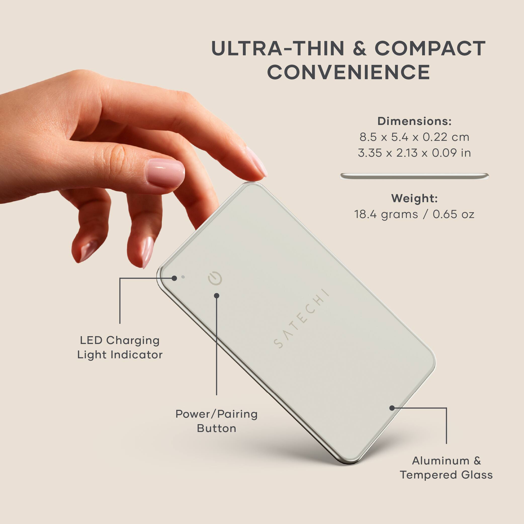 ULTRA-THIN & COMPACT CONVENIENCE

Dimensions:
8.5 x 5.4 x 0.22 cm
3.35 x 2.13 x 0.09 in

Weight:
18.4 grams / 0.65 oz

LED Charging Light Indicator

Power/Pairing Button

Aluminum & Tempered Glass