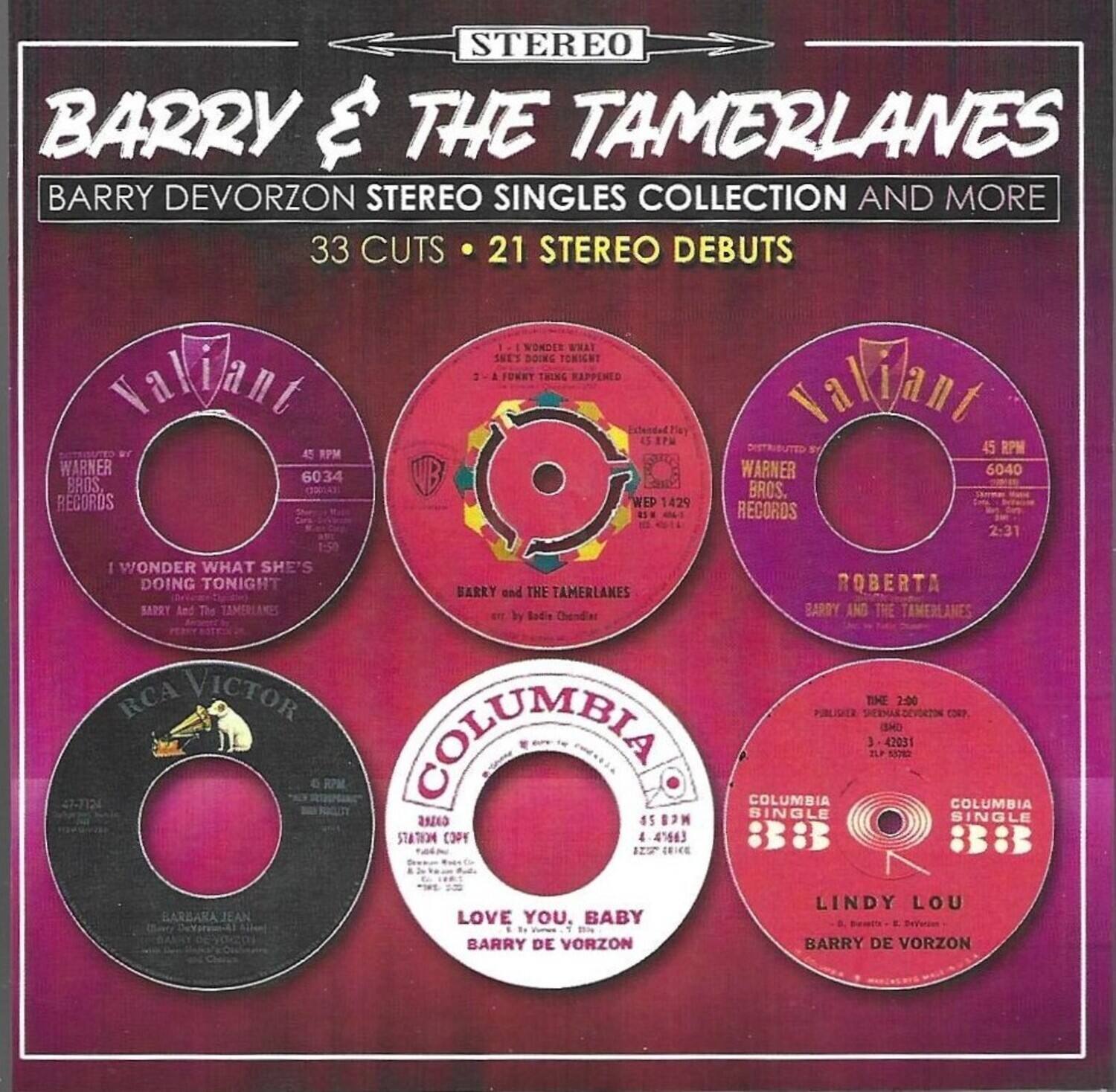 STEREO  
BARRY & THE TAMERLANES  
BARRY DEVORZON STEREO SINGLES COLLECTION AND MORE  
33 CUTS • 21 STEREO DEBUTS  

Valiant  
45 RPM  
WARNER BROS. RECORDS  
6034  
I WONDER WHAT SHE'S DOING TONIGHT  
BARRY and THE TAMERLANES  

Valiant  
45 RPM  
WARNER BROS. RECORDS  
6040  
ROBERTA  
BARRY and THE TAMERLANES  

RCA VICTOR  
45 RPM  
BARRY DEVORZON  
BARBARA JEAN  

COLUMBIA  
45 RPM  
LOVE YOU, BABY  
BARRY DEVORZON  

COLUMBIA  
45 RPM  
LINDY LOU  
BARRY DEVORZON