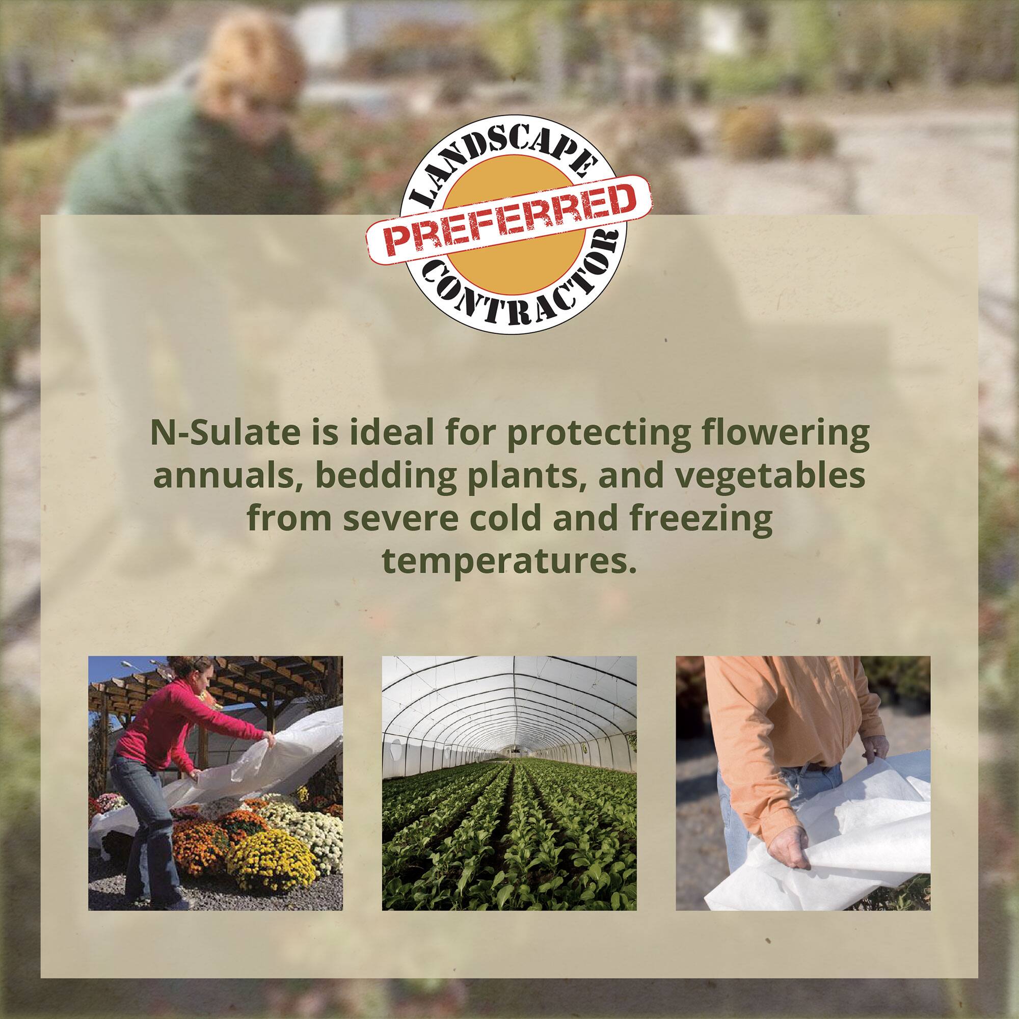 LANDSCAPE PREFERRED CONTRACTOR

N-Sulate is ideal for protecting flowering annuals, bedding plants, and vegetables from severe cold and freezing temperatures.