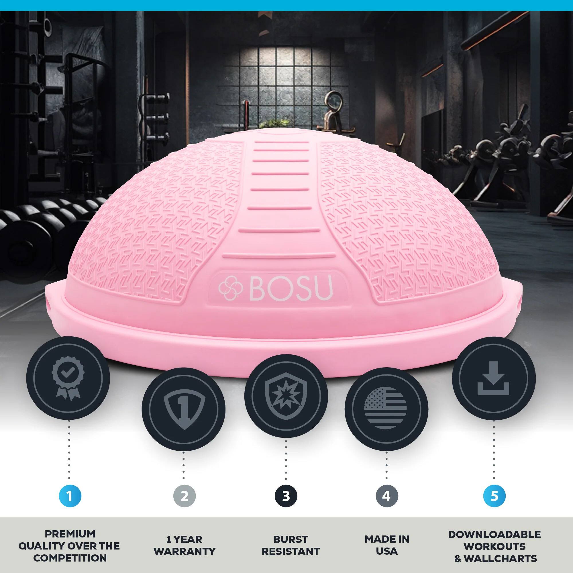 BOSU

1. PREMIUM QUALITY OVER THE COMPETITION
2. 1 YEAR WARRANTY
3. BURST RESISTANT
4. MADE IN USA
5. DOWNLOADABLE WORKOUTS & WALLCHARTS