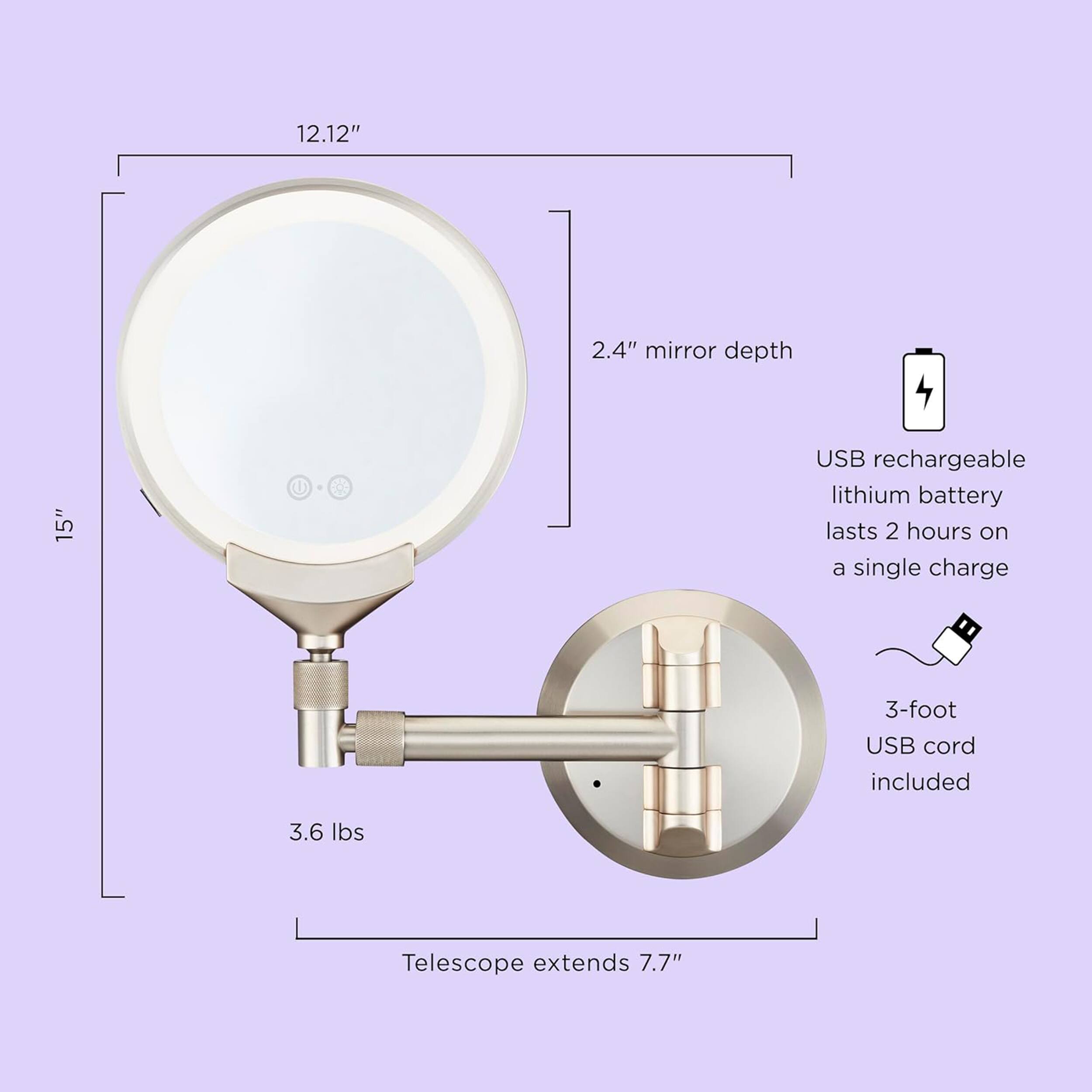 12.12" 2.4" mirror depth 15" USB rechargeable lithium battery lasts 2 hours on a single charge 3-foot USB cord included 3.6 lbs Telescope extends 7.7"