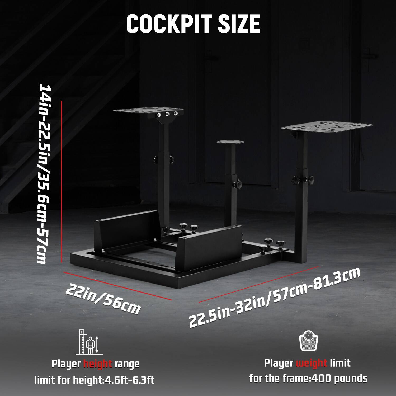 COCKPIT SIZE  
14in-22.5in/35.6cm-57cm  
22in/56cm  
22.5in-32in/57cm-81.3cm  

Player height range  
limit for height: 4.6ft-6.3ft  

Player weight limit  
for the frame: 400 pounds
