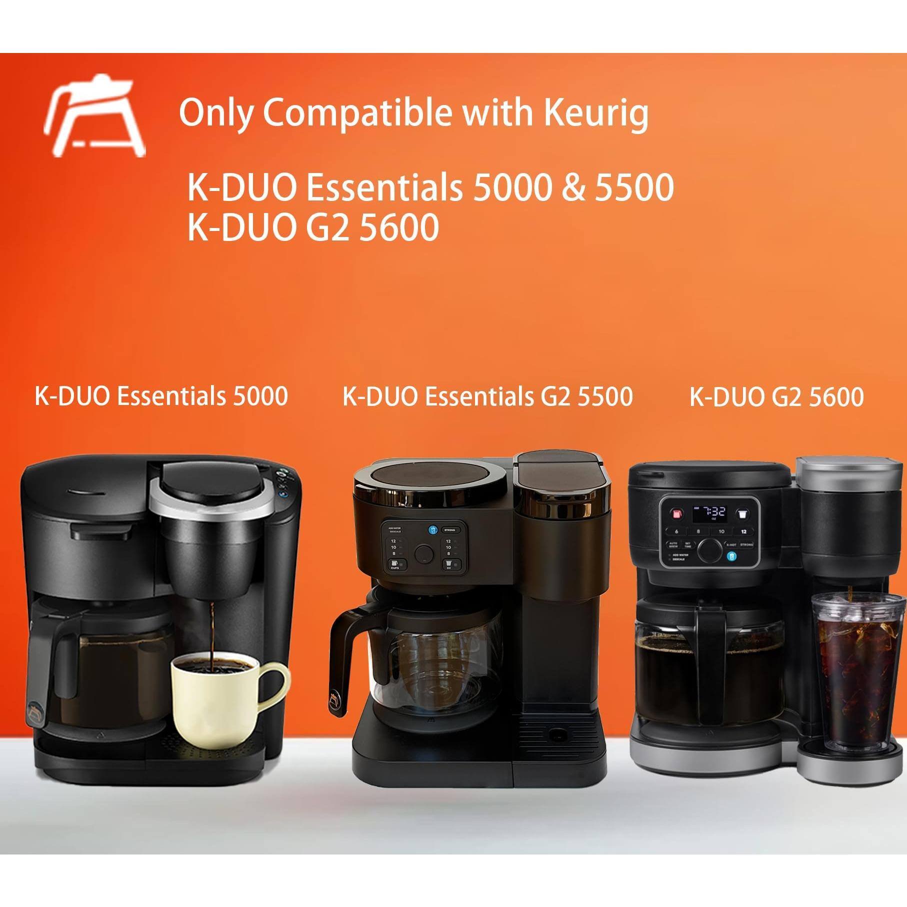 Only Compatible with Keurig  
K-DUO Essentials 5000 & 5500  
K-DUO G2 5600  

K-DUO Essentials 5000  
K-DUO Essentials G2 5500  
K-DUO G2 5600