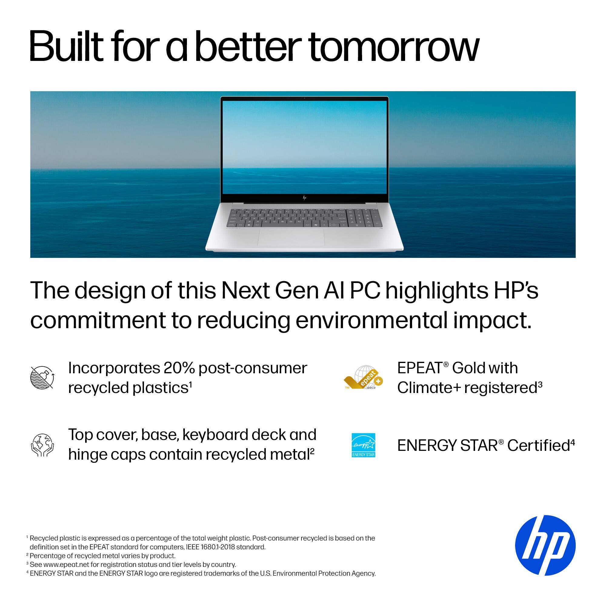 Built for a better tomorrow

The design of this Next Gen AI PC highlights HP's commitment to reducing environmental impact.

- Incorporates 20% post-consumer recycled plastics¹
- Top cover, base, keyboard deck and hinge caps contain recycled metal²

EPEAT® Gold with Climate+ registered³

ENERGY STAR® Certified⁴

¹ Recycled plastic is expressed as a percentage of the total weight of plastic. Post-consumer recycled is based on the definition set in the EPEAT standard for computers, IEEE 16801-2018 standard.
² Percentage of recycled metal varies by product.
³ See www.epeat.net for registration status and tier levels by country.
⁴ ENERGY STAR and the ENERGY STAR logo are registered trademarks of the U.S. Environmental Protection Agency.