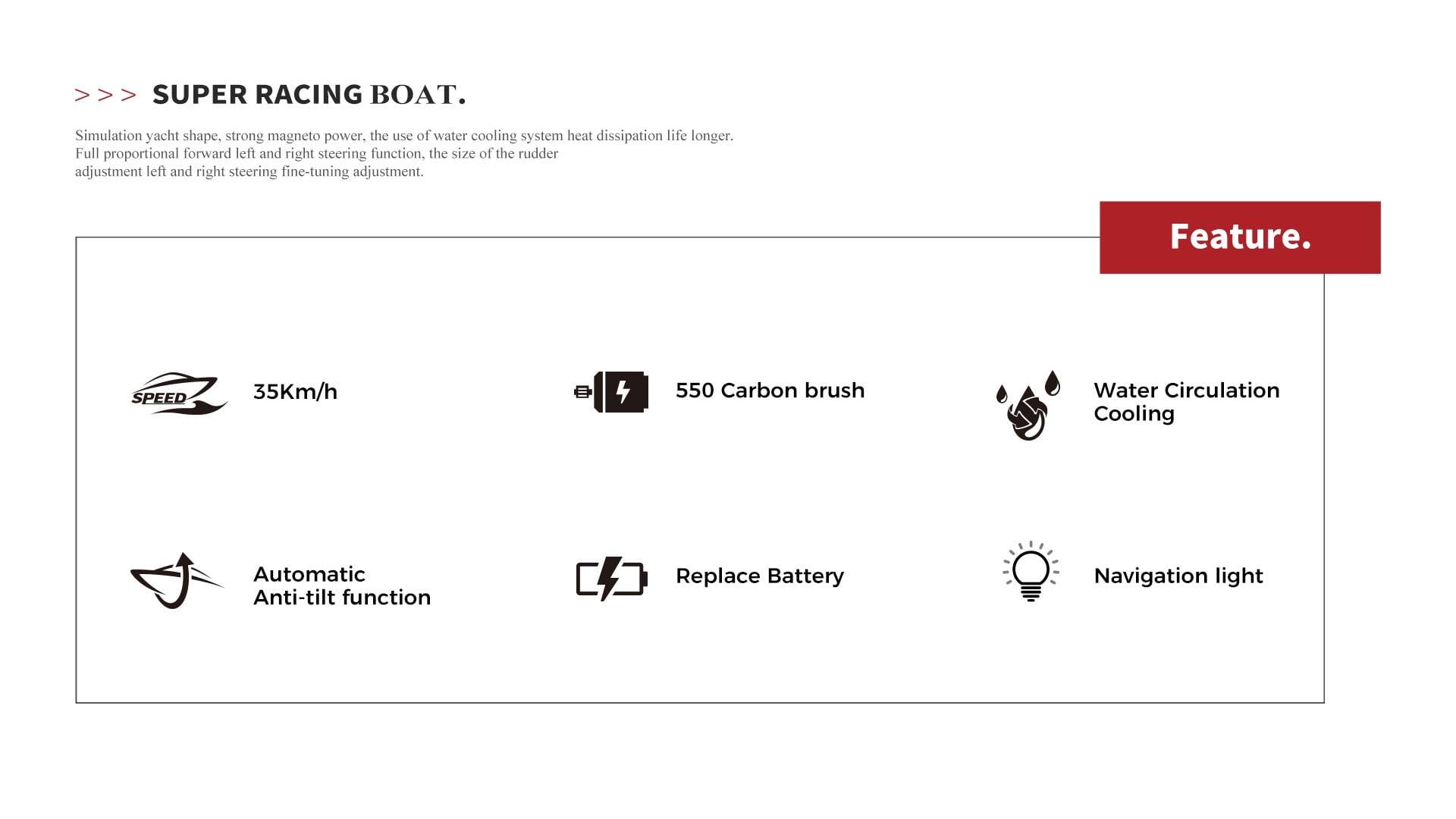 Sure, here is the corrected and grouped text:

---

**SUPER RACING BOAT.**

Simulation yacht shape, strong magnet power, the use of water cooling system heat dissipation life longer. Full proportional forward left and right steering function, the size of the rudder adjustment left and right steering fine-tuning adjustment.

**Feature.**

- **SPEED:** 35Km/h
- **550 Carbon brush**
- **Water Circulation Cooling**
- **Automatic Anti-tilt function**
- **Replace Battery**
- **Navigation light**

---