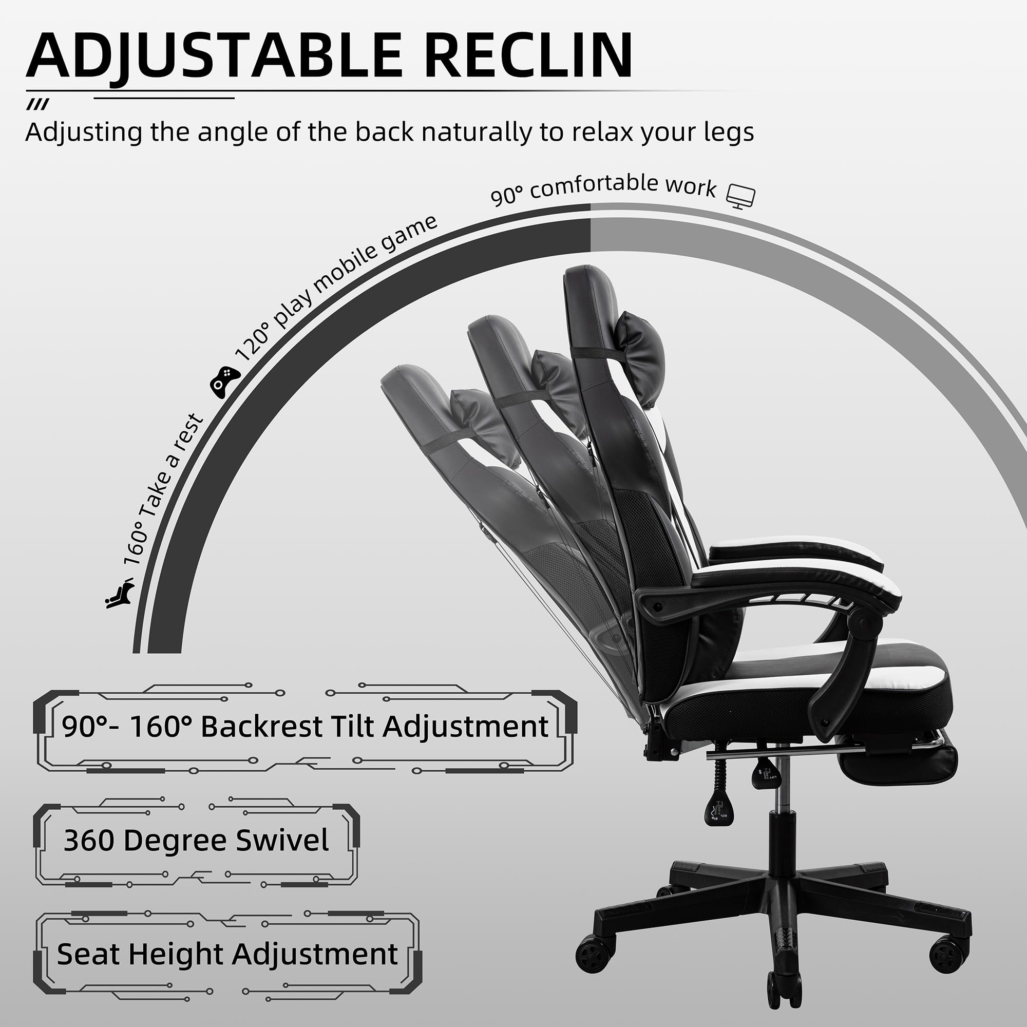 ADJUSTABLE RECLIN  
Adjusting the angle of the back naturally to relax your legs  

90° comfortable work  
120° play mobile game  
160° Take a rest  

90° - 160° Backrest Tilt Adjustment  
360 Degree Swivel  
Seat Height Adjustment