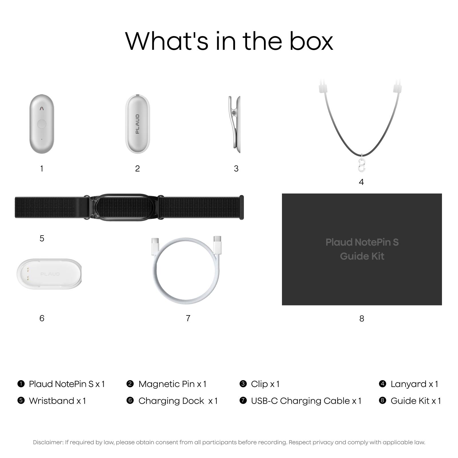 What's in the box

1. Plaud NotePin S x 1
2. Magnetic Pin x 1
3. Clip x 1
4. Lanyard x 1
5. Wristband x 1
6. Charging Dock x 1
7. USB-C Charging Cable x 1
8. Guide Kit x 1

Disclaimer: If required by law, please obtain consent from all participants before recording. Respect privacy and comply with applicable law.