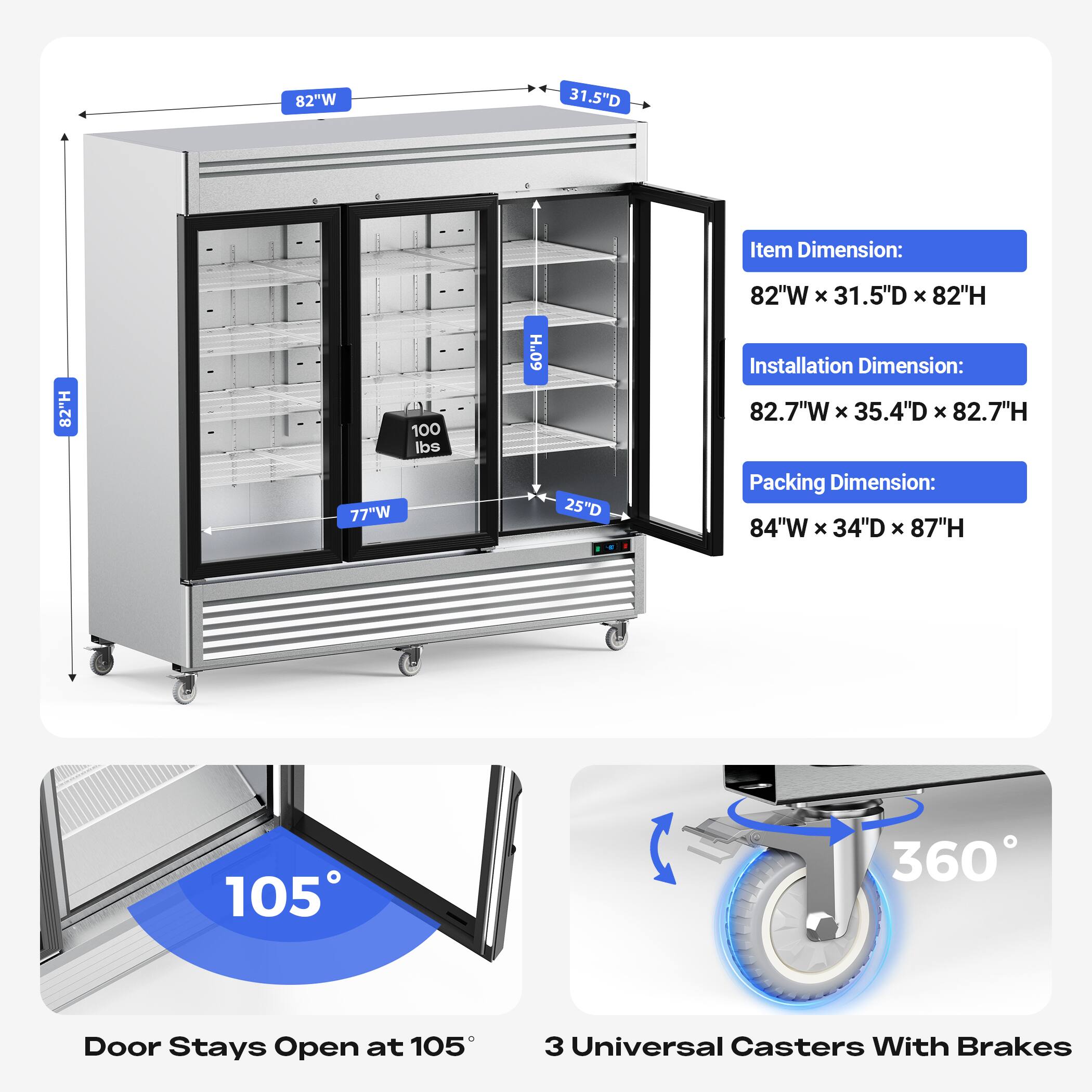 Item Dimension:  
82"W x 31.5"D x 82"H  
Installation Dimension:  
82.7"W x 35.4"D x 82.7"H  
Packing Dimension:  
84"W x 34"D x 87"H  

Door Stays Open at 105°  
3 Universal Casters With Brakes