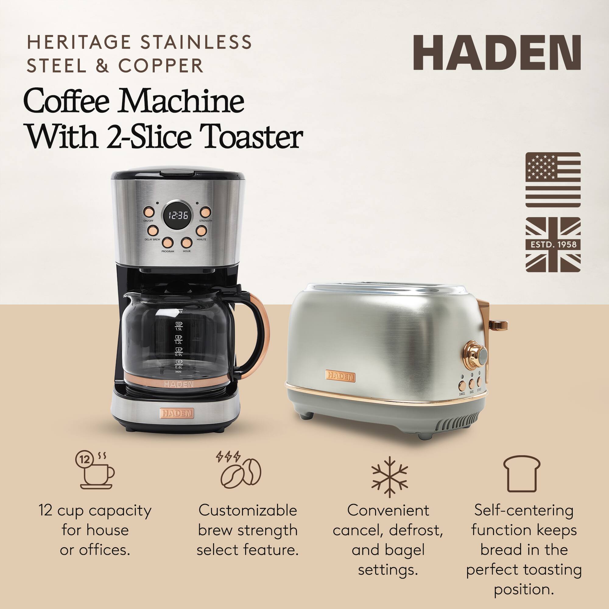 HERITAGE STAINLESS STEEL & COPPER  
Coffee Machine With 2-Slice Toaster  

HADEN  

12 cup capacity for house or offices.  
Customizable brew strength select feature.  
Convenient cancel, defrost, and bagel settings.  
Self-centering function keeps bread in the perfect toasting position.  

ESTD. 1958