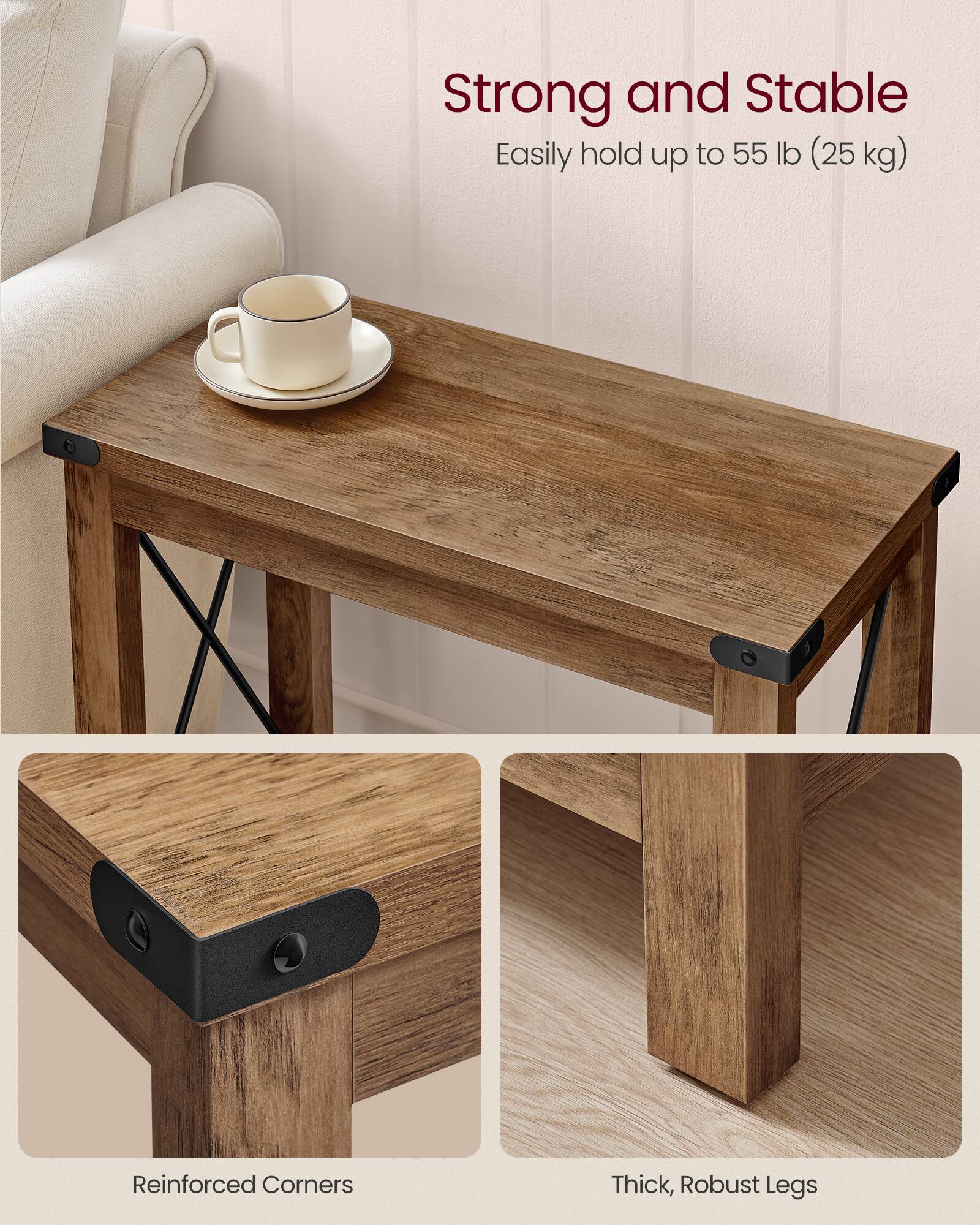 Strong and Stable  
Easily hold up to 55 lb (25 kg)  

Reinforced Corners  

Thick, Robust Legs