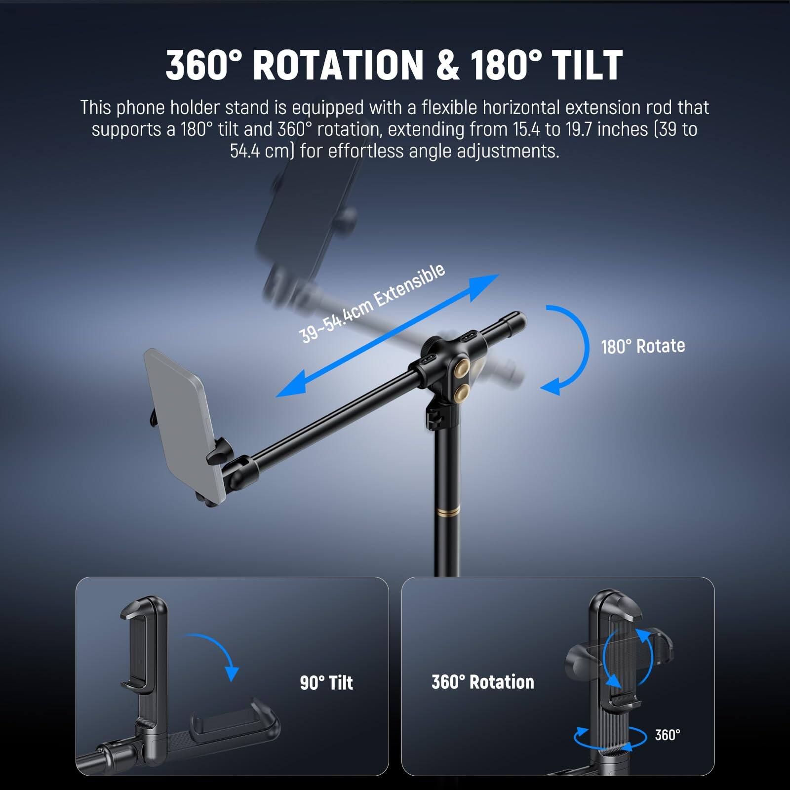 360° ROTATION & 180° TILT

This phone holder stand is equipped with a flexible horizontal extension rod that supports a 180° tilt and 360° rotation, extending from 15.4 to 19.7 inches (39 to 54.4 cm) for effortless angle adjustments.

- 39-54.4cm Extensible
- 180° Rotate
- 90° Tilt
- 360° Rotation